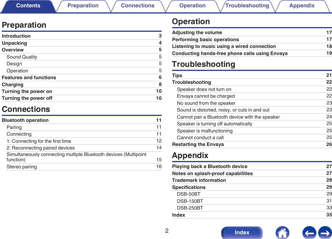 PreparationIntroduction 3Unpacking 4Overview 5Sound Quality 5Design 5Operation 5Features and functions 6Charging 8Turning the power on 10Turning the power off 10ConnectionsBluetooth operation 11Pairing 11Connecting 111: Connecting for the first time 122: Reconnecting paired devices 14Simultaneously connecting multiple Bluetooth devices (Multipointfunction) 15Stereo pairing 16OperationAdjusting the volume 17Performing basic operations 17Listening to music using a wired connection 18Conducting hands-free phone calls using Envaya 19TroubleshootingTips 21Troubleshooting 22Speaker does not turn on 22Envaya cannot be charged 22No sound from the speaker 23Sound is distorted, noisy, or cuts in and out 23Cannot pair a Bluetooth device with the speaker 24Speaker is turning off automatically 25Speaker is malfunctioning 25Cannot conduct a call 25Restarting the Envaya 26AppendixPlaying back a Bluetooth device 27Notes on splash-proof capabilities 27Trademark information 28Specifications 29DSB-50BT 29DSB-150BT 31DSB-250BT 33Index 35Contents Preparation Connections Operation Troubleshooting Appendix2Index