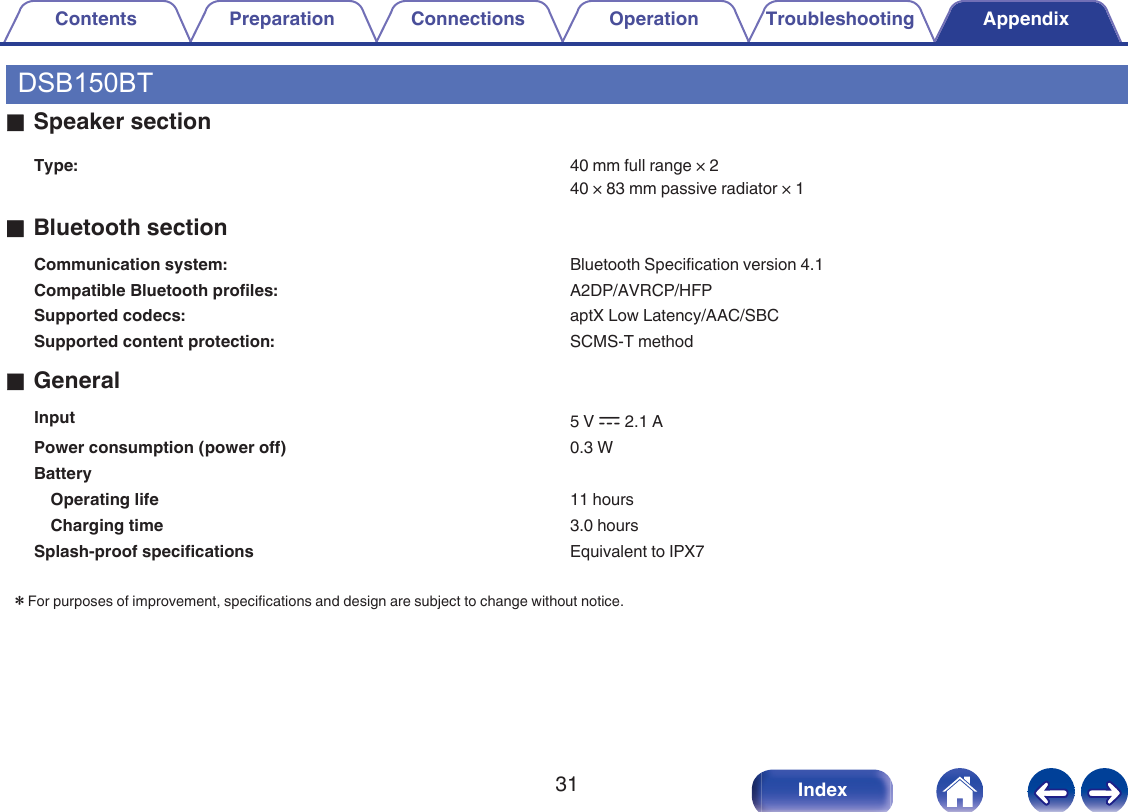 DSB150BToSpeaker sectionType: 40 mm full range &times; 240 &times; 83 mm passive radiator &times; 1oBluetooth sectionCommunication system: Bluetooth Specification version 4.1Compatible Bluetooth profiles: A2DP/AVRCP/HFPSupported codecs: aptX Low Latency/AAC/SBCSupported content protection: SCMS-T methodoGeneralInput 5 V I 2.1 APower consumption (power off) 0.3 WBattery  Operating life 11 hoursCharging time 3.0 hoursSplash-proof specifications Equivalent to IPX7zFor purposes of improvement, specifications and design are subject to change without notice.Contents Preparation Connections Operation Troubleshooting Appendix31 Index