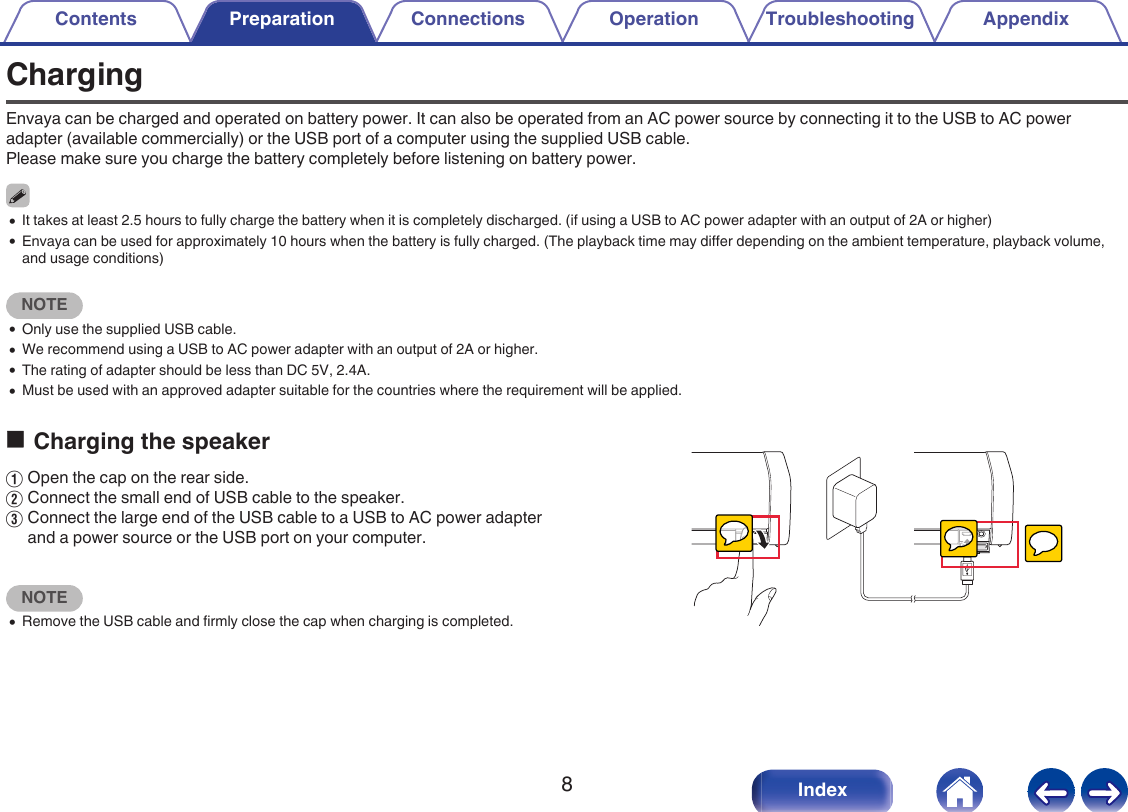 ChargingEnvaya can be charged and operated on battery power. It can also be operated from an AC power source by connecting it to the USB to AC poweradapter (available commercially) or the USB port of a computer using the supplied USB cable.Please make sure you charge the battery completely before listening on battery power.0It takes at least 2.5 hours to fully charge the battery when it is completely discharged. (if using a USB to AC power adapter with an output of 2A or higher)0Envaya can be used for approximately 10 hours when the battery is fully charged. (The playback time may differ depending on the ambient temperature, playback volume,and usage conditions)NOTE0Only use the supplied USB cable.0We recommend using a USB to AC power adapter with an output of 2A or higher.0The rating of adapter should be less than DC 5V, 2.4A.0Must be used with an approved adapter suitable for the countries where the requirement will be applied.oCharging the speakerAOpen the cap on the rear side.BConnect the small end of USB cable to the speaker.CConnect the large end of the USB cable to a USB to AC power adapterand a power source or the USB port on your computer.NOTE0Remove the USB cable and firmly close the cap when charging is completed. .Contents Preparation Connections Operation Troubleshooting Appendix8Index