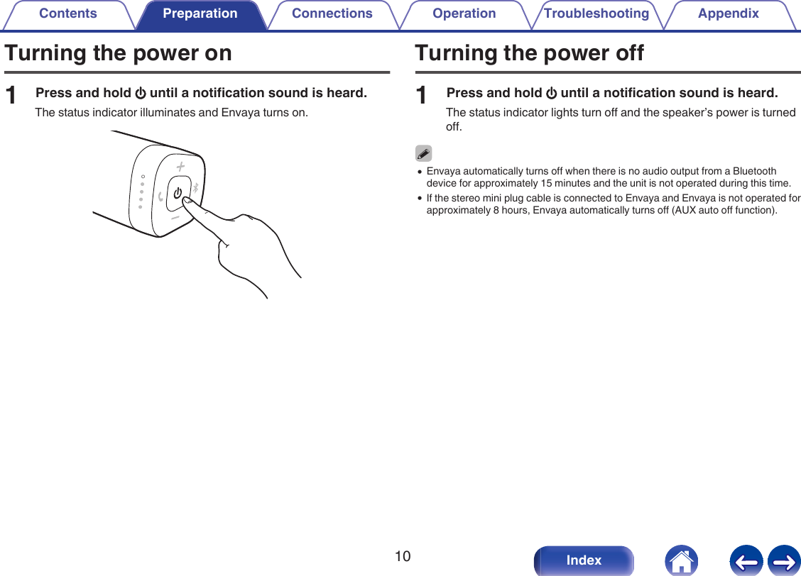 Turning the power on1Press and hold X until a notification sound is heard.The status indicator illuminates and Envaya turns on..Turning the power off1Press and hold X until a notification sound is heard.The status indicator lights turn off and the speaker&rsquo;s power is turnedoff.0Envaya automatically turns off when there is no audio output from a Bluetoothdevice for approximately 15 minutes and the unit is not operated during this time.0If the stereo mini plug cable is connected to Envaya and Envaya is not operated forapproximately 8 hours, Envaya automatically turns off (AUX auto off function).Contents Preparation Connections Operation Troubleshooting Appendix10 Index