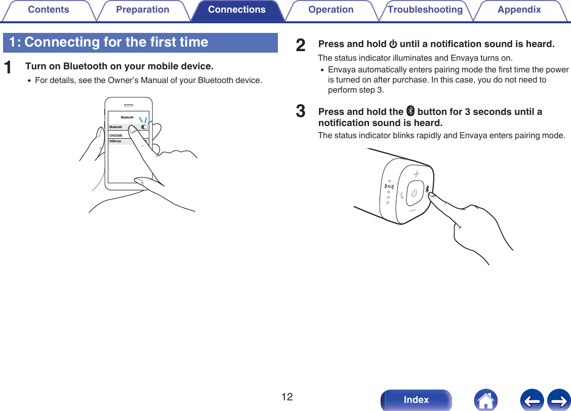 1: Connecting for the first time1Turn on Bluetooth on your mobile device.0For details, see the Owner&rsquo;s Manual of your Bluetooth device..BluetoothBluetoothCHOOSEDSB-xxx2Press and hold X until a notification sound is heard.The status indicator illuminates and Envaya turns on.0Envaya automatically enters pairing mode the first time the poweris turned on after purchase. In this case, you do not need toperform step 3.3Press and hold the V button for 3 seconds until anotification sound is heard.The status indicator blinks rapidly and Envaya enters pairing mode..Contents Preparation Connections Operation Troubleshooting Appendix12 Index