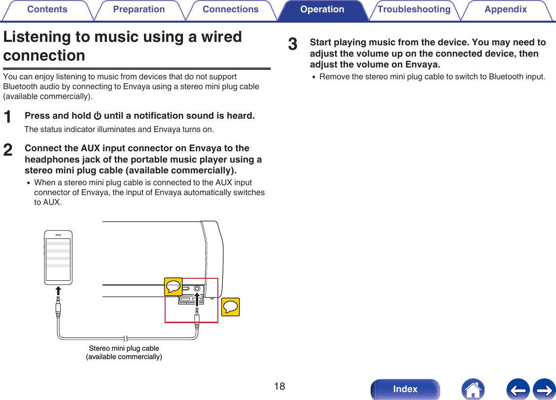 Listening to music using a wiredconnectionYou can enjoy listening to music from devices that do not supportBluetooth audio by connecting to Envaya using a stereo mini plug cable(available commercially).1Press and hold X until a notification sound is heard.The status indicator illuminates and Envaya turns on.2Connect the AUX input connector on Envaya to theheadphones jack of the portable music player using astereo mini plug cable (available commercially).0When a stereo mini plug cable is connected to the AUX inputconnector of Envaya, the input of Envaya automatically switchesto AUX..Stereo mini plug cable (available commercially)3Start playing music from the device. You may need toadjust the volume up on the connected device, thenadjust the volume on Envaya.0Remove the stereo mini plug cable to switch to Bluetooth input.Contents Preparation Connections Operation Troubleshooting Appendix18 Index