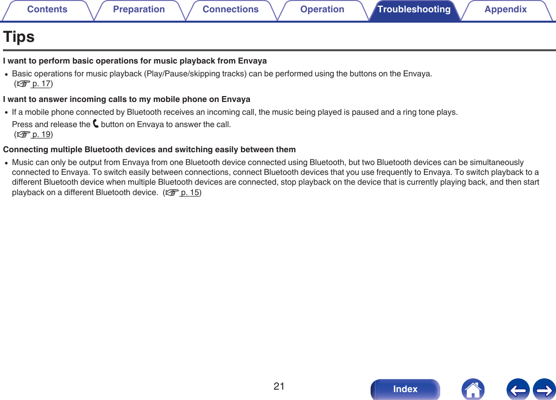 TipsI want to perform basic operations for music playback from Envaya0Basic operations for music playback (Play/Pause/skipping tracks) can be performed using the buttons on the Envaya. (v p. 17)I want to answer incoming calls to my mobile phone on Envaya0If a mobile phone connected by Bluetooth receives an incoming call, the music being played is paused and a ring tone plays.Press and release the T button on Envaya to answer the call. (v p. 19)Connecting multiple Bluetooth devices and switching easily between them0Music can only be output from Envaya from one Bluetooth device connected using Bluetooth, but two Bluetooth devices can be simultaneouslyconnected to Envaya. To switch easily between connections, connect Bluetooth devices that you use frequently to Envaya. To switch playback to adifferent Bluetooth device when multiple Bluetooth devices are connected, stop playback on the device that is currently playing back, and then startplayback on a different Bluetooth device.  (v p. 15)Contents Preparation Connections Operation Troubleshooting Appendix21 Index