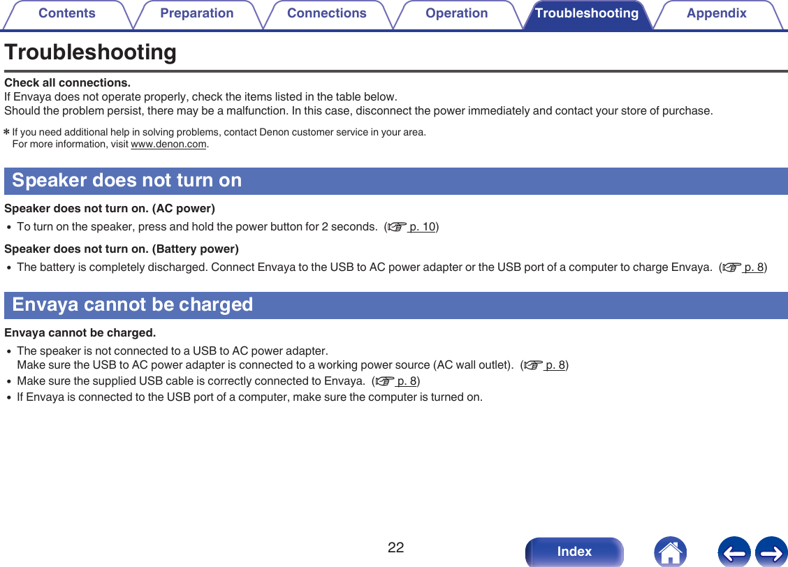 TroubleshootingCheck all connections.If Envaya does not operate properly, check the items listed in the table below.Should the problem persist, there may be a malfunction. In this case, disconnect the power immediately and contact your store of purchase.zIf you need additional help in solving problems, contact Denon customer service in your area.For more information, visit www.denon.com.Speaker does not turn onSpeaker does not turn on. (AC power)0To turn on the speaker, press and hold the power button for 2 seconds.  (v p. 10)Speaker does not turn on. (Battery power)0The battery is completely discharged. Connect Envaya to the USB to AC power adapter or the USB port of a computer to charge Envaya.  (v p. 8)Envaya cannot be chargedEnvaya cannot be charged.0The speaker is not connected to a USB to AC power adapter.Make sure the USB to AC power adapter is connected to a working power source (AC wall outlet).  (v p. 8)0Make sure the supplied USB cable is correctly connected to Envaya.  (v p. 8)0If Envaya is connected to the USB port of a computer, make sure the computer is turned on.Contents Preparation Connections Operation Troubleshooting Appendix22 Index