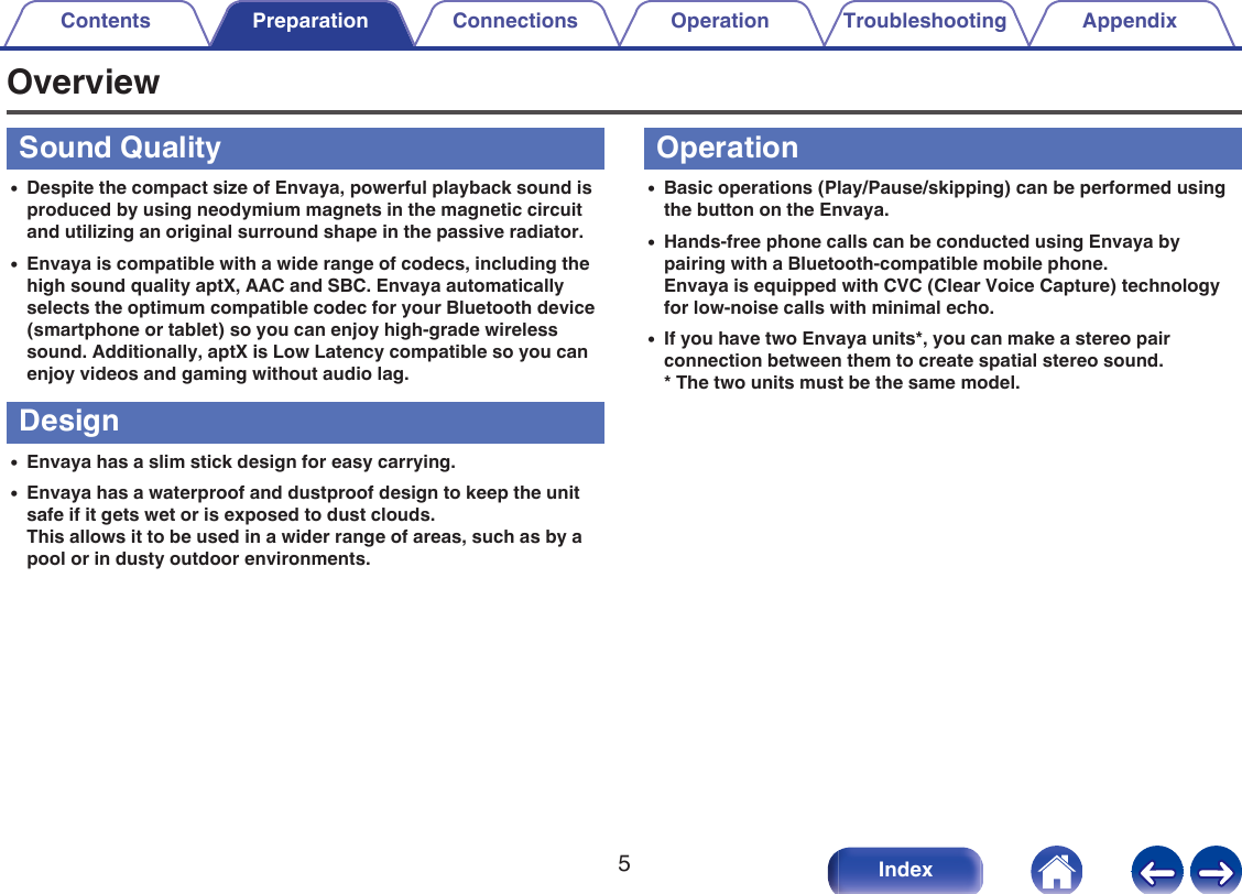 OverviewSound Quality0Despite the compact size of Envaya, powerful playback sound isproduced by using neodymium magnets in the magnetic circuitand utilizing an original surround shape in the passive radiator.0Envaya is compatible with a wide range of codecs, including thehigh sound quality aptX, AAC and SBC. Envaya automaticallyselects the optimum compatible codec for your Bluetooth device(smartphone or tablet) so you can enjoy high-grade wirelesssound. Additionally, aptX is Low Latency compatible so you canenjoy videos and gaming without audio lag.Design0Envaya has a slim stick design for easy carrying.0Envaya has a waterproof and dustproof design to keep the unitsafe if it gets wet or is exposed to dust clouds.This allows it to be used in a wider range of areas, such as by apool or in dusty outdoor environments.Operation0Basic operations (Play/Pause/skipping) can be performed usingthe button on the Envaya.0Hands-free phone calls can be conducted using Envaya bypairing with a Bluetooth-compatible mobile phone.Envaya is equipped with CVC (Clear Voice Capture) technologyfor low-noise calls with minimal echo.0If you have two Envaya units*, you can make a stereo pairconnection between them to create spatial stereo sound.* The two units must be the same model.Contents Preparation Connections Operation Troubleshooting Appendix5Index