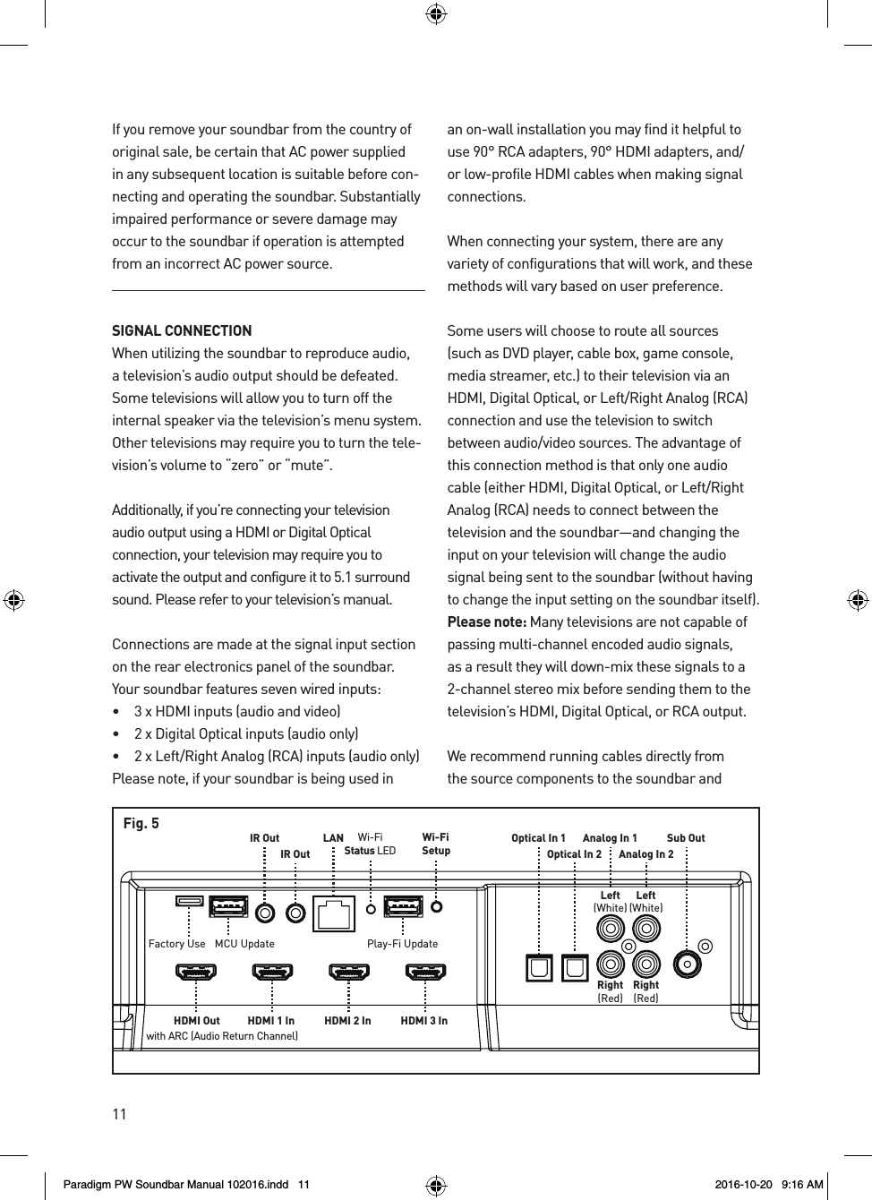 11Sub OutAnalog In 1Analog In 2Left(White)Left(White)Right(Red)Right(Red)Optical In 1Optical In 2HDMI 1 In HDMI 2 InLANIR OutIR OutMCU Update Play-Fi UpdateWi-FiSetupWi-FiStatus LEDHDMI 3 InHDMI Outwith ARC (Audio Return Channel)Factory UseFig. 5If you remove your soundbar from the country of original sale, be certain that AC power supplied in any subsequent location is suitable before con-necting and operating the soundbar. Substantially impaired performance or severe damage may occur to the soundbar if operation is attempted from an incorrect AC power source.SIGNAL CONNECTIONWhen utilizing the soundbar to reproduce audio, a television’s audio output should be defeated. Some televisions will allow you to turn off the internal speaker via the television’s menu system. Other televisions may require you to turn the tele-vision’s volume to “zero” or “mute”.Additionally, if you’re connecting your television audio output using a HDMI or Digital Optical connection, your television may require you to activate the output and configure it to 5.1 surround sound. Please refer to your television’s manual.Connections are made at the signal input section on the rear electronics panel of the soundbar. Your soundbar features seven wired inputs:•   3 x HDMI inputs (audio and video)•   2 x Digital Optical inputs (audio only)•   2 x Left/Right Analog (RCA) inputs (audio only)Please note, if your soundbar is being used in an on-wall installation you may find it helpful to use 90° RCA adapters, 90° HDMI adapters, and/or low-profile HDMI cables when making signal connections. When connecting your system, there are any variety of configurations that will work, and these methods will vary based on user preference. Some users will choose to route all sources (such as DVD player, cable box, game console, media streamer, etc.) to their television via an HDMI, Digital Optical, or Left/Right Analog (RCA) connection and use the television to switch between audio/video sources. The advantage of this connection method is that only one audio cable (either HDMI, Digital Optical, or Left/Right Analog (RCA) needs to connect between the television and the soundbar—and changing the input on your television will change the audio signal being sent to the soundbar (without having to change the input setting on the soundbar itself). Please note: Many televisions are not capable of passing multi-channel encoded audio signals, as a result they will down-mix these signals to a 2-channel stereo mix before sending them to the television’s HDMI, Digital Optical, or RCA output.We recommend running cables directly from the source components to the soundbar and Paradigm PW Soundbar Manual 102016.indd   11 2016-10-20   9:16 AM