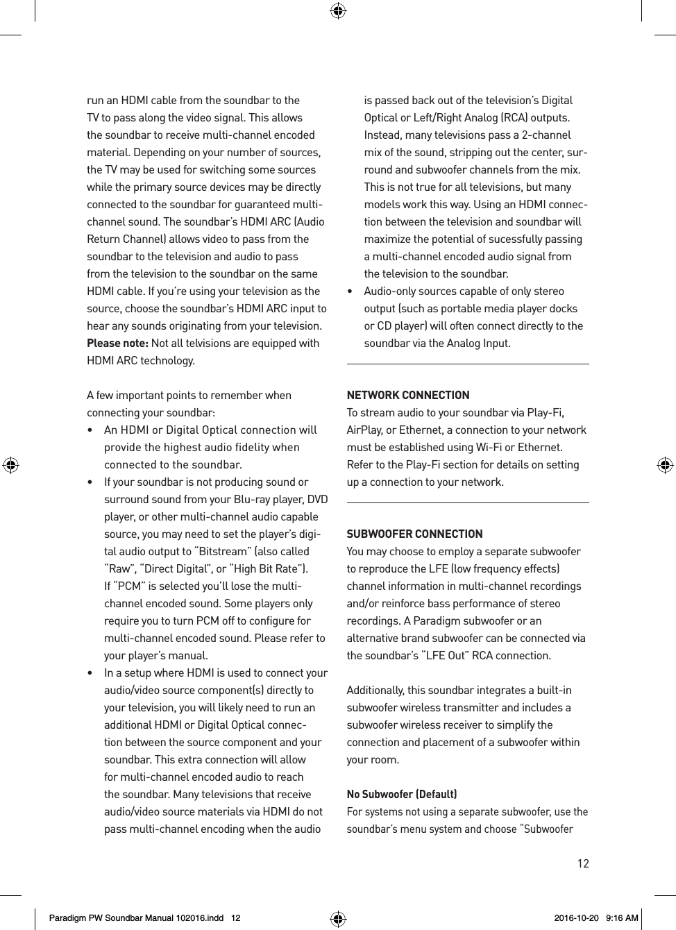12run an HDMI cable from the soundbar to the TV to pass along the video signal. This allows the soundbar to receive multi-channel encoded material. Depending on your number of sources, the TV may be used for switching some sources while the primary source devices may be directly connected to the soundbar for guaranteed multi-channel sound. The soundbar’s HDMI ARC (Audio Return Channel) allows video to pass from the soundbar to the television and audio to pass from the television to the soundbar on the same HDMI cable. If you’re using your television as the source, choose the soundbar’s HDMI ARC input to hear any sounds originating from your television. Please note: Not all telvisions are equipped with HDMI ARC technology.A few important points to remember when  connecting your soundbar:•   An HDMI or Digital Optical connection will provide the highest audio fidelity when  connected to the soundbar.•   If your soundbar is not producing sound or surround sound from your Blu-ray player, DVD player, or other multi-channel audio capable source, you may need to set the player’s digi-tal audio output to “Bitstream” (also called “Raw”, “Direct Digital”, or “High Bit Rate”). If “PCM” is selected you’ll lose the multi-channel encoded sound. Some players only require you to turn PCM off to configure for multi-channel encoded sound. Please refer to your player’s manual.•   In a setup where HDMI is used to connect your audio/video source component(s) directly to your television, you will likely need to run an additional HDMI or Digital Optical connec-tion between the source component and your soundbar. This extra connection will allow for multi-channel encoded audio to reach the soundbar. Many televisions that receive audio/video source materials via HDMI do not pass multi-channel encoding when the audio is passed back out of the television’s Digital Optical or Left/Right Analog (RCA) outputs. Instead, many televisions pass a 2-channel mix of the sound, stripping out the center, sur-round and subwoofer channels from the mix. This is not true for all televisions, but many models work this way. Using an HDMI connec-tion between the television and soundbar will maximize the potential of sucessfully passing a multi-channel encoded audio signal from the television to the soundbar.•   Audio-only sources capable of only stereo output (such as portable media player docks or CD player) will often connect directly to the soundbar via the Analog Input.NETWORK CONNECTIONTo stream audio to your soundbar via Play-Fi, AirPlay, or Ethernet, a connection to your network must be established using Wi-Fi or Ethernet. Refer to the Play-Fi section for details on setting up a connection to your network.SUBWOOFER CONNECTIONYou may choose to employ a separate subwoofer to reproduce the LFE (low frequency effects) channel information in multi-channel recordings and/or reinforce bass performance of stereo recordings. A Paradigm subwoofer or an alternative brand subwoofer can be connected via the soundbar’s “LFE Out” RCA connection. Additionally, this soundbar integrates a built-in subwoofer wireless transmitter and includes a subwoofer wireless receiver to simplify the  connection and placement of a subwoofer within your room.No Subwoofer (Default)For systems not using a separate subwoofer, use the soundbar’s menu system and choose “Subwoofer Paradigm PW Soundbar Manual 102016.indd   12 2016-10-20   9:16 AM