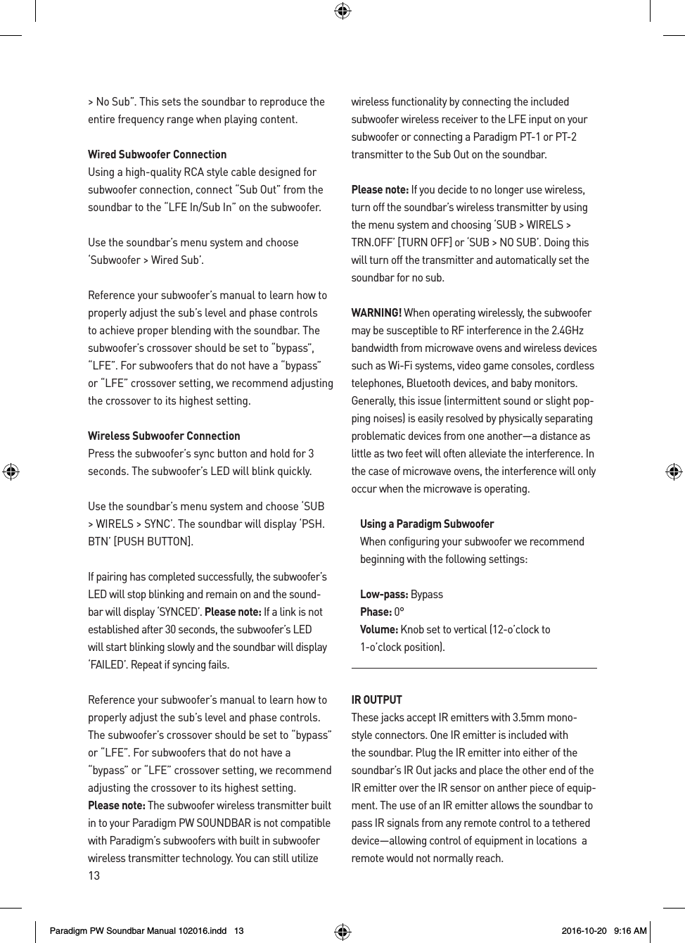 13&gt; No Sub”. This sets the soundbar to reproduce the entire frequency range when playing content.Wired Subwoofer Connection Using a high-quality RCA style cable designed for subwoofer connection, connect “Sub Out” from the soundbar to the “LFE In/Sub In” on the subwoofer.Use the soundbar’s menu system and choose ‘Subwoofer &gt; Wired Sub’.Reference your subwoofer’s manual to learn how to properly adjust the sub’s level and phase controls to achieve proper blending with the soundbar. The subwoofer’s crossover should be set to “bypass”, “LFE”. For subwoofers that do not have a “bypass” or “LFE” crossover setting, we recommend adjusting the crossover to its highest setting.Wireless Subwoofer ConnectionPress the subwoofer’s sync button and hold for 3 seconds. The subwoofer’s LED will blink quickly. Use the soundbar’s menu system and choose ‘SUB &gt; WIRELS &gt; SYNC’. The soundbar will display ‘PSH.BTN’ [PUSH BUTTON].If pairing has completed successfully, the subwoofer’s LED will stop blinking and remain on and the sound-bar will display ‘SYNCED’. Please note: If a link is not established after 30 seconds, the subwoofer’s LED will start blinking slowly and the soundbar will display ‘FAILED’. Repeat if syncing fails.Reference your subwoofer’s manual to learn how to properly adjust the sub’s level and phase controls. The subwoofer’s crossover should be set to “bypass” or “LFE”. For subwoofers that do not have a “bypass” or “LFE” crossover setting, we recommend adjusting the crossover to its highest setting.Please note: The subwoofer wireless transmitter built in to your Paradigm PW SOUNDBAR is not compatible with Paradigm’s subwoofers with built in subwoofer wireless transmitter technology. You can still utilize wireless functionality by connecting the included subwoofer wireless receiver to the LFE input on your subwoofer or connecting a Paradigm PT-1 or PT-2 transmitter to the Sub Out on the soundbar.Please note: If you decide to no longer use wireless, turn off the soundbar’s wireless transmitter by using the menu system and choosing ‘SUB &gt; WIRELS &gt; TRN.OFF’ [TURN OFF] or ‘SUB &gt; NO SUB’. Doing this will turn off the transmitter and automatically set the soundbar for no sub.WARNING! When operating wirelessly, the subwoofer may be susceptible to RF interference in the 2.4GHz bandwidth from microwave ovens and wireless devices such as Wi-Fi systems, video game consoles, cordless telephones, Bluetooth devices, and baby monitors. Generally, this issue (intermittent sound or slight pop-ping noises) is easily resolved by physically separating problematic devices from one another—a distance as little as two feet will often alleviate the interference. In the case of microwave ovens, the interference will only occur when the microwave is operating.Using a Paradigm SubwooferWhen configuring your subwoofer we recommend beginning with the following settings:Low-pass: BypassPhase: 0°Volume: Knob set to vertical (12-o’clock to 1-o’clock position).IR OUTPUTThese jacks accept IR emitters with 3.5mm mono-style connectors. One IR emitter is included with the soundbar. Plug the IR emitter into either of the soundbar’s IR Out jacks and place the other end of the IR emitter over the IR sensor on anther piece of equip-ment. The use of an IR emitter allows the soundbar to pass IR signals from any remote control to a tethered device—allowing control of equipment in locations  a remote would not normally reach.Paradigm PW Soundbar Manual 102016.indd   13 2016-10-20   9:16 AM