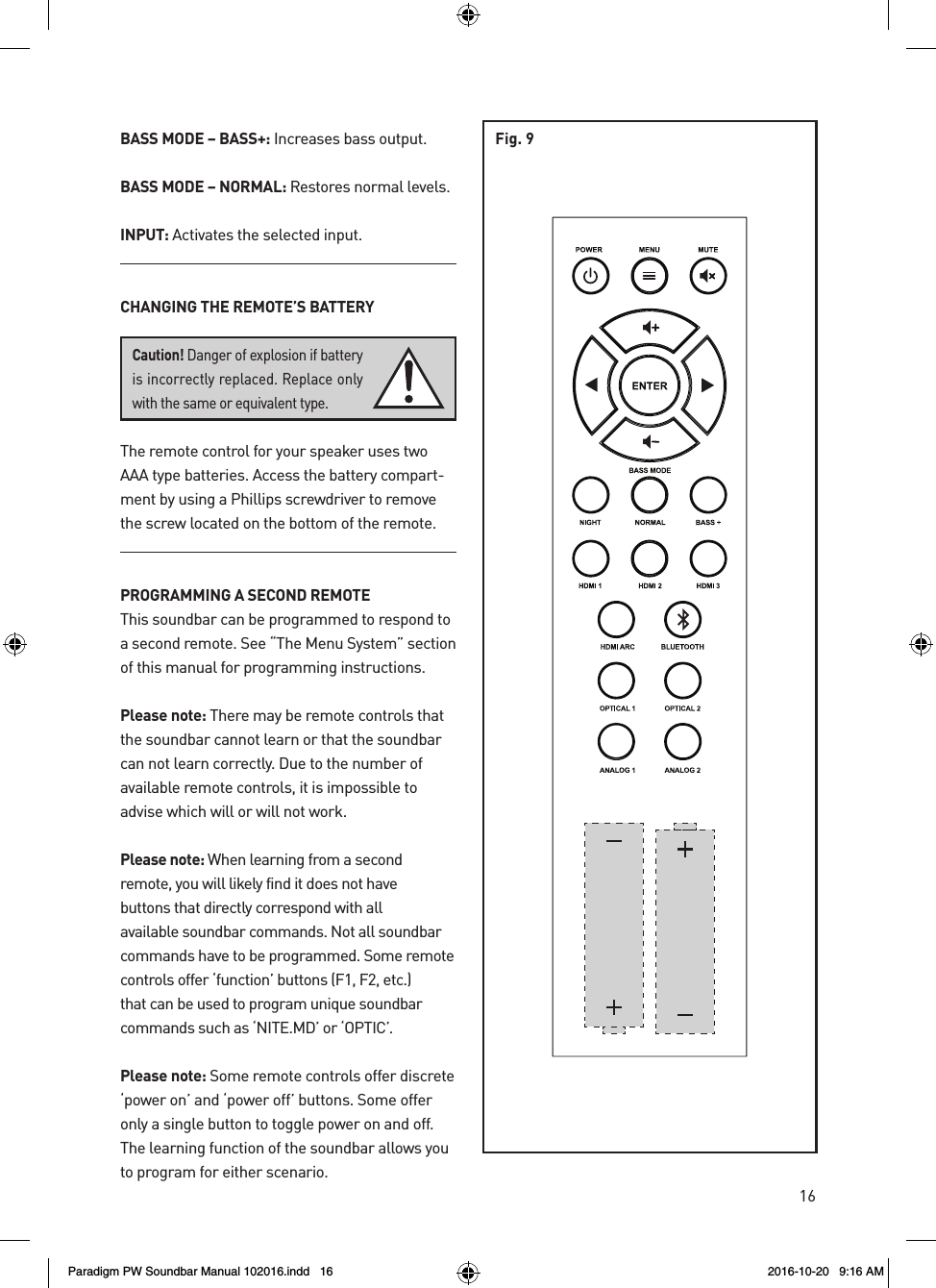 16BASS MODE – BASS+: Increases bass output. BASS MODE – NORMAL: Restores normal levels.INPUT: Activates the selected input.CHANGING THE REMOTE’S BATTERYThe remote control for your speaker uses two AAA type batteries. Access the battery compart-ment by using a Phillips screwdriver to remove the screw located on the bottom of the remote.PROGRAMMING A SECOND REMOTEThis soundbar can be programmed to respond to a second remote. See “The Menu System” section of this manual for programming instructions.Please note: There may be remote controls that the soundbar cannot learn or that the soundbar can not learn correctly. Due to the number of available remote controls, it is impossible to advise which will or will not work. Please note: When learning from a second remote, you will likely find it does not have buttons that directly correspond with all available soundbar commands. Not all soundbar commands have to be programmed. Some remote controls offer ‘function’ buttons (F1, F2, etc.) that can be used to program unique soundbar commands such as ‘NITE.MD’ or ‘OPTIC’.Please note: Some remote controls offer discrete ‘power on’ and ‘power off’ buttons. Some offer only a single button to toggle power on and off. The learning function of the soundbar allows you to program for either scenario.Caution! Danger of explosion if battery is incorrectly replaced. Replace only with the same or equivalent type.Fig. 9Paradigm PW Soundbar Manual 102016.indd   16 2016-10-20   9:16 AM