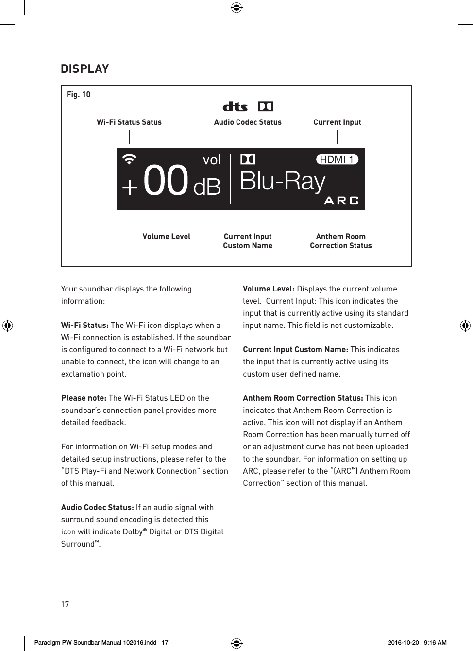 17DISPLAYAnthem RoomCorrection StatusCurrent InputCustom NameVolume LevelWi-Fi Status Satus Current InputAudio Codec StatusFig. 10Your soundbar displays the following information:  Wi-Fi Status: The Wi-Fi icon displays when a Wi-Fi connection is established. If the soundbar is configured to connect to a Wi-Fi network but unable to connect, the icon will change to an exclamation point.  Please note: The Wi-Fi Status LED on the soundbar’s connection panel provides more detailed feedback.  For information on Wi-Fi setup modes and detailed setup instructions, please refer to the “DTS Play-Fi and Network Connection” section of this manual.  Audio Codec Status: If an audio signal with surround sound encoding is detected this icon will indicate Dolby® Digital or DTS Digital Surround™. Volume Level: Displays the current volume level.  Current Input: This icon indicates the input that is currently active using its standard input name. This field is not customizable.  Current Input Custom Name: This indicates the input that is currently active using its custom user defined name.  Anthem Room Correction Status: This icon indicates that Anthem Room Correction is active. This icon will not display if an Anthem Room Correction has been manually turned off or an adjustment curve has not been uploaded to the soundbar. For information on setting up ARC, please refer to the “(ARC™) Anthem Room Correction” section of this manual.Paradigm PW Soundbar Manual 102016.indd   17 2016-10-20   9:16 AM