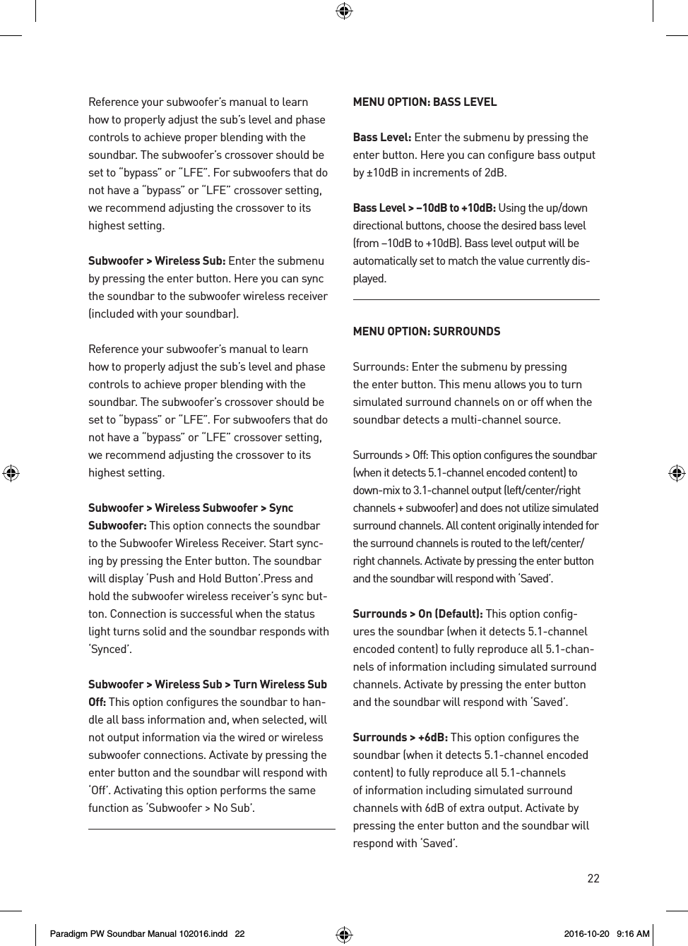22Reference your subwoofer’s manual to learn how to properly adjust the sub’s level and phase controls to achieve proper blending with the soundbar. The subwoofer’s crossover should be set to “bypass” or “LFE”. For subwoofers that do not have a “bypass” or “LFE” crossover setting, we recommend adjusting the crossover to its highest setting.Subwoofer &gt; Wireless Sub: Enter the submenu by pressing the enter button. Here you can sync the soundbar to the subwoofer wireless receiver (included with your soundbar).Reference your subwoofer’s manual to learn how to properly adjust the sub’s level and phase controls to achieve proper blending with the soundbar. The subwoofer’s crossover should be set to “bypass” or “LFE”. For subwoofers that do not have a “bypass” or “LFE” crossover setting, we recommend adjusting the crossover to its highest setting.Subwoofer &gt; Wireless Subwoofer &gt; Sync Subwoofer: This option connects the soundbar to the Subwoofer Wireless Receiver. Start sync-ing by pressing the Enter button. The soundbar will display ‘Push and Hold Button’.Press and hold the subwoofer wireless receiver’s sync but-ton. Connection is successful when the status light turns solid and the soundbar responds with ‘Synced’. Subwoofer &gt; Wireless Sub &gt; Turn Wireless Sub Off: This option configures the soundbar to han-dle all bass information and, when selected, will not output information via the wired or wireless subwoofer connections. Activate by pressing the enter button and the soundbar will respond with ‘Off’. Activating this option performs the same function as ‘Subwoofer &gt; No Sub’.MENU OPTION: BASS LEVELBass Level: Enter the submenu by pressing the enter button. Here you can configure bass output by ±10dB in increments of 2dB.Bass Level &gt; –10dB to +10dB: Using the up/down directional buttons, choose the desired bass level (from –10dB to +10dB). Bass level output will be automatically set to match the value currently dis-played.MENU OPTION: SURROUNDSSurrounds: Enter the submenu by pressing the enter button. This menu allows you to turn simulated surround channels on or off when the soundbar detects a multi-channel source.Surrounds &gt; Off: This option configures the soundbar (when it detects 5.1-channel encoded content) to down-mix to 3.1-channel output (left/center/right channels + subwoofer) and does not utilize simulated surround channels. All content originally intended for the surround channels is routed to the left/center/right channels. Activate by pressing the enter button and the soundbar will respond with ‘Saved’.Surrounds &gt; On (Default): This option config-ures the soundbar (when it detects 5.1-channel encoded content) to fully reproduce all 5.1-chan-nels of information including simulated surround channels. Activate by pressing the enter button and the soundbar will respond with ‘Saved’.Surrounds &gt; +6dB: This option configures the soundbar (when it detects 5.1-channel encoded content) to fully reproduce all 5.1-channels of information including simulated surround channels with 6dB of extra output. Activate by pressing the enter button and the soundbar will respond with ‘Saved’.Paradigm PW Soundbar Manual 102016.indd   22 2016-10-20   9:16 AM