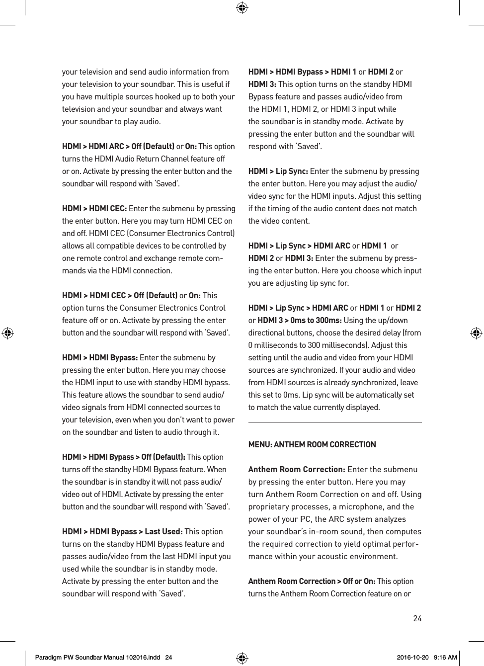 24your television and send audio information from your television to your soundbar. This is useful if you have multiple sources hooked up to both your television and your soundbar and always want your soundbar to play audio.HDMI &gt; HDMI ARC &gt; Off (Default) or On: This option turns the HDMI Audio Return Channel feature off or on. Activate by pressing the enter button and the soundbar will respond with ‘Saved’.HDMI &gt; HDMI CEC: Enter the submenu by pressing the enter button. Here you may turn HDMI CEC on and off. HDMI CEC (Consumer Electronics Control) allows all compatible devices to be controlled by one remote control and exchange remote com-mands via the HDMI connection.HDMI &gt; HDMI CEC &gt; Off (Default) or On: This option turns the Consumer Electronics Control feature off or on. Activate by pressing the enter button and the soundbar will respond with ‘Saved’.HDMI &gt; HDMI Bypass: Enter the submenu by pressing the enter button. Here you may choose the HDMI input to use with standby HDMI bypass. This feature allows the soundbar to send audio/video signals from HDMI connected sources to your television, even when you don’t want to power on the soundbar and listen to audio through it.HDMI &gt; HDMI Bypass &gt; Off (Default): This option turns off the standby HDMI Bypass feature. When the soundbar is in standby it will not pass audio/video out of HDMI. Activate by pressing the enter button and the soundbar will respond with ‘Saved’.HDMI &gt; HDMI Bypass &gt; Last Used: This option turns on the standby HDMI Bypass feature and passes audio/video from the last HDMI input you used while the soundbar is in standby mode. Activate by pressing the enter button and the soundbar will respond with ‘Saved’.HDMI &gt; HDMI Bypass &gt; HDMI1 or HDMI2 or HDMI3: This option turns on the standby HDMI Bypass feature and passes audio/video from the HDMI 1, HDMI 2, or HDMI 3 input while the soundbar is in standby mode. Activate by pressing the enter button and the soundbar will respond with ‘Saved’.HDMI &gt; Lip Sync: Enter the submenu by pressing the enter button. Here you may adjust the audio/video sync for the HDMI inputs. Adjust this setting if the timing of the audio content does not match the video content.HDMI &gt; Lip Sync &gt; HDMIARC or HDMI1  or HDMI2 or HDMI3: Enter the submenu by press-ing the enter button. Here you choose which input you are adjusting lip sync for.HDMI &gt; Lip Sync &gt; HDMIARC or HDMI1 or HDMI2  or HDMI3 &gt; 0ms to 300ms: Using the up/down directional buttons, choose the desired delay (from 0 milliseconds to 300 milliseconds). Adjust this setting until the audio and video from your HDMI sources are synchronized. If your audio and video from HDMI sources is already synchronized, leave this set to 0ms. Lip sync will be automatically set to match the value currently displayed.MENU: ANTHEM ROOM CORRECTIONAnthem Room Correction: Enter the submenu by pressing the enter button. Here you may turn Anthem Room Correction on and off. Using proprietary processes, a microphone, and the power of your PC, the ARC system analyzes your soundbar’s in-room sound, then computes the required correction to yield optimal perfor-mance within your acoustic environment. Anthem Room Correction &gt; Off or On: This option turns the Anthem Room Correction feature on or Paradigm PW Soundbar Manual 102016.indd   24 2016-10-20   9:16 AM