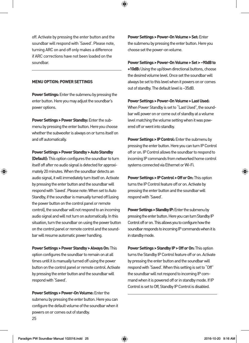 25off. Activate by pressing the enter button and the soundbar will respond with ‘Saved’. Please note, turning ARC on and off only makes a difference if ARC corrections have not been loaded on the soundbar.MENU OPTION: POWER SETTINGSPower Settings: Enter the submenu by pressing the enter button. Here you may adjust the soundbar’s power options.Power Settings &gt; Power Standby: Enter the sub-menu by pressing the enter button. Here you choose whether the subwoofer is always on or turns itself on and off automatically.Power Settings &gt; Power Standby &gt; Auto Standby (Default): This option configures the soundbar to turn itself off after no audio signal is detected for approxi-mately 20 minutes. When the soundbar detects an audio signal, it will immediately turn itself on. Activate by pressing the enter button and the soundbar will respond with ‘Saved’. Please note: When set to Auto Standby, if the soundbar is manually turned off (using the power button on the control panel or remote control), the soundbar will not respond to an incoming audio signal and will not turn on automatically. In this situation, turn the soundbar on using the power button on the control panel or remote control and the sound-bar will resume automatic power handling.Power Settings &gt; Power Standby &gt; Always On: This option configures the soundbar to remain on at all times until it is manually turned off using the power button on the control panel or remote control. Activate by pressing the enter button and the soundbar will respond with ‘Saved’. Power Settings &gt; Power-On Volume: Enter the submenu by pressing the enter button. Here you can configure the default volume of the soundbar when it powers on or comes out of standby.Power Settings &gt; Power-On Volume &gt; Set: Enter the submenu by pressing the enter button. Here you choose set the power-on volume.Power Settings &gt; Power-On Volume &gt; Set &gt; –90dB to +10dB: Using the up/down directional buttons, choose the desired volume level. Once set the soundbar will always be set to this level when it powers on or comes out of standby. The default level is –35dB. Power Settings &gt; Power-On Volume &gt; Last Used: When Power Standby is set to “Last Used”, the sound-bar will power on or come out of standby at a volume level matching the volume setting when it was pow-ered off or went into standby.Power Settings &gt; IP Control: Enter the submenu by pressing the enter button. Here you can turn IP Control off or on. IP Control allows the soundbar to respond to incoming IP commands from networked home control systems connected via Ethernet or Wi-Fi.Power Settings &gt; IP Control &gt; Off or On: This option turns the IP Control feature off or on. Activate by pressing the enter button and the soundbar will respond with ‘Saved’.Power Settings &gt; Standby IP: Enter the submenu by pressing the enter button. Here you can turn Standby IP Control off or on. This allows you to configure how the soundbar responds to incoming IP commands when it is in standby mode.Power Settings &gt; Standby IP &gt; Off or On: This option turns the Standby IP Control feature off or on. Activate by pressing the enter button and the soundbar will respond with ‘Saved’. When this setting is set to “Off” the soundbar will not respond to incoming IP com-mand when it is powered off or in standby mode. If IP Control is set to Off, Standby IP Control is disabled.Paradigm PW Soundbar Manual 102016.indd   25 2016-10-20   9:16 AM