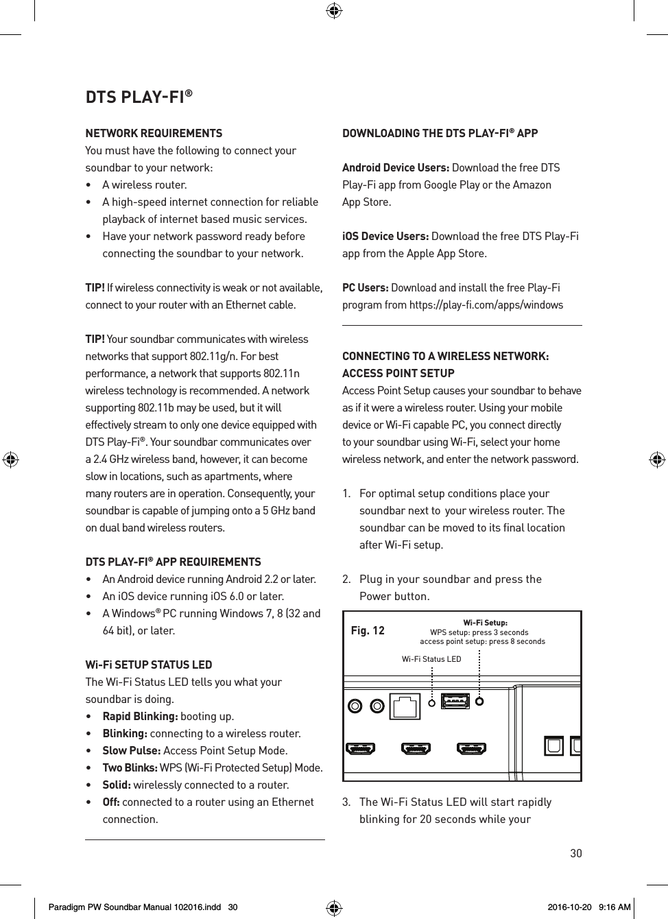 30DTS PLAY‑FI®NETWORK REQUIREMENTSYou must have the following to connect your soundbar to your network: •  A wireless router.•  A high-speed internet connection for reliable playback of internet based music services.•  Have your network password ready before connecting the soundbar to your network.TIP! If wireless connectivity is weak or not available, connect to your router with an Ethernet cable.TIP! Your soundbar communicates with wireless networks that support 802.11g/n. For best performance, a network that supports 802.11n wireless technology is recommended. A network supporting 802.11b may be used, but it will effectively stream to only one device equipped with DTS Play-Fi®. Your soundbar communicates over a 2.4 GHz wireless band, however, it can become slow in locations, such as apartments, where many routers are in operation. Consequently, your soundbar is capable of jumping onto a 5 GHz band on dual band wireless routers.DTS PLAY-FI® APP REQUIREMENTS•  An Android device running Android 2.2 or later. •  An iOS device running iOS 6.0 or later.•  A Windows® PC running Windows 7, 8 (32 and 64 bit), or later.Wi-Fi SETUP STATUS LEDThe Wi-Fi Status LED tells you what your soundbar is doing.•  Rapid Blinking: booting up.•  Blinking: connecting to a wireless router.•  Slow Pulse: Access Point Setup Mode.•  Two Blinks: WPS (Wi-Fi Protected Setup) Mode.•  Solid: wirelessly connected to a router.•  Off: connected to a router using an Ethernet connection.DOWNLOADING THE DTS PLAY‑FI® APPAndroid Device Users: Download the free DTS Play-Fi app from Google Play or the Amazon  App Store. iOS Device Users: Download the free DTS Play-Fi app from the Apple App Store. PC Users: Download and install the free Play-Fi program from https://play-fi.com/apps/windowsCONNECTING TO A WIRELESS NETWORK:  ACCESS POINT SETUPAccess Point Setup causes your soundbar to behave as if it were a wireless router. Using your mobile device or Wi-Fi capable PC, you connect directly to your soundbar using Wi-Fi, select your home wireless network, and enter the network password.1.  For optimal setup conditions place your soundbar next to  your wireless router. The soundbar can be moved to its final location after Wi-Fi setup.2.  Plug in your soundbar and press the  Power button. 3.  The Wi-Fi Status LED will start rapidly blinking for 20 seconds while your  Wi-Fi Setup:WPS setup: press 3 secondsaccess point setup: press 8 secondsWi-Fi Status LEDFig. 12Paradigm PW Soundbar Manual 102016.indd   30 2016-10-20   9:16 AM