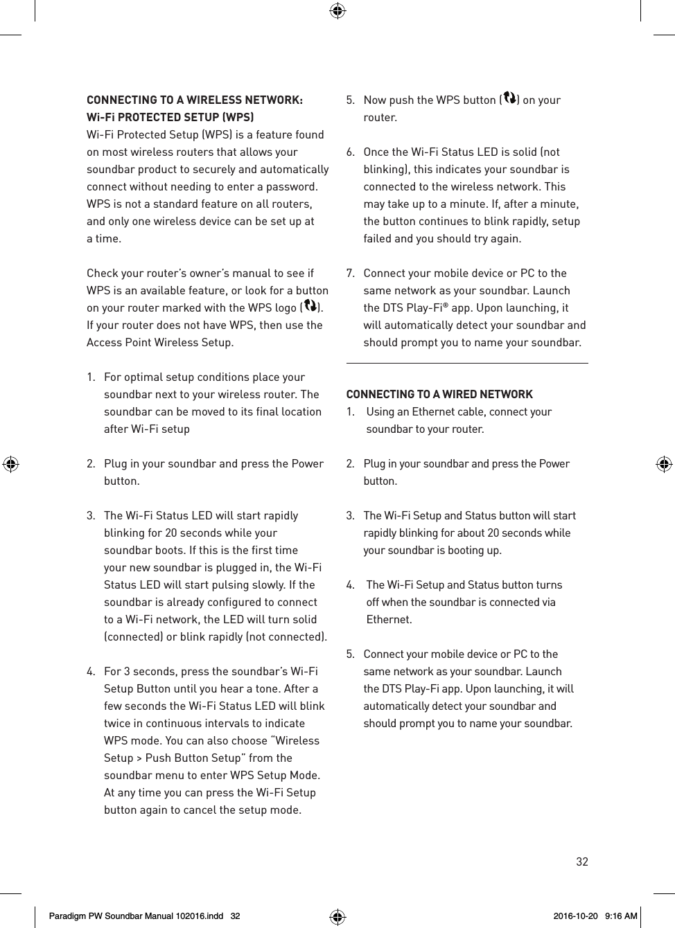 32CONNECTING TO A WIRELESS NETWORK:  Wi-Fi PROTECTED SETUP (WPS)Wi-Fi Protected Setup (WPS) is a feature found on most wireless routers that allows your soundbar product to securely and automatically connect without needing to enter a password. WPS is not a standard feature on all routers, and only one wireless device can be set up at a time.Check your router’s owner’s manual to see if WPS is an available feature, or look for a button on your router marked with the WPS logo ( ). If your router does not have WPS, then use the Access Point Wireless Setup.1.  For optimal setup conditions place your soundbar next to your wireless router. The soundbar can be moved to its final location after Wi-Fi setup2.  Plug in your soundbar and press the Power button.3.  The Wi-Fi Status LED will start rapidly blinking for 20 seconds while your soundbar boots. If this is the first time your new soundbar is plugged in, the Wi-Fi Status LED will start pulsing slowly. If the soundbar is already configured to connect to a Wi-Fi network, the LED will turn solid (connected) or blink rapidly (not connected).4.  For 3 seconds, press the soundbar’s Wi-Fi Setup Button until you hear a tone. After a few seconds the Wi-Fi Status LED will blink twice in continuous intervals to indicate WPS mode. You can also choose “Wireless Setup &gt; Push Button Setup” from the soundbar menu to enter WPS Setup Mode. At any time you can press the Wi-Fi Setup button again to cancel the setup mode. 5.  Now push the WPS button ( ) on your router.6.  Once the Wi-Fi Status LED is solid (not blinking), this indicates your soundbar is connected to the wireless network. This may take up to a minute. If, after a minute, the button continues to blink rapidly, setup failed and you should try again.7.  Connect your mobile device or PC to the same network as your soundbar. Launch the DTS Play-Fi® app. Upon launching, it will automatically detect your soundbar and should prompt you to name your soundbar.CONNECTING TO A WIRED NETWORK1.  Using an Ethernet cable, connect your soundbar to your router.2.  Plug in your soundbar and press the Power button.3.  The Wi-Fi Setup and Status button will start rapidly blinking for about 20 seconds while your soundbar is booting up.4.  The Wi-Fi Setup and Status button turns off when the soundbar is connected via Ethernet. 5.  Connect your mobile device or PC to the same network as your soundbar. Launch the DTS Play-Fi app. Upon launching, it will automatically detect your soundbar and should prompt you to name your soundbar.Paradigm PW Soundbar Manual 102016.indd   32 2016-10-20   9:16 AM