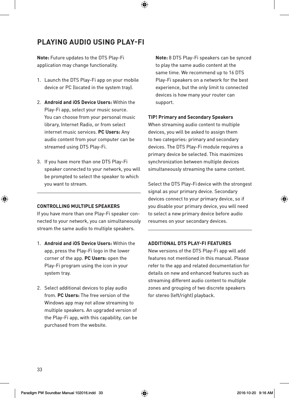 33Note: Future updates to the DTS Play-Fi application may change functionality.1.  Launch the DTS Play-Fi app on your mobile device or PC (located in the system tray). 2.  Android and iOS Device Users: Within the Play-Fi app, select your music source. You can choose from your personal music library, Internet Radio, or from select internet music services. PC Users: Any audio content from your computer can be streamed using DTS Play-Fi.3.  If you have more than one DTS Play-Fi speaker connected to your network, you will be prompted to select the speaker to which you want to stream.CONTROLLING MULTIPLE SPEAKERSIf you have more than one Play-Fi speaker con-nected to your network, you can simultaneously stream the same audio to multiple speakers.1.  Android and iOS Device Users: Within the app, press the Play-Fi logo in the lower corner of the app. PC Users: open the Play-Fi program using the icon in your system tray.2.  Select additional devices to play audio from. PC Users: The free version of the Windows app may not allow streaming to multiple speakers. An upgraded version of the Play-Fi app, with this capability, can be purchased from the website. Note: 8 DTS Play-Fi speakers can be synced to play the same audio content at the same time. We recommend up to 16 DTS Play-Fi speakers on a network for the best experience, but the only limit to connected devices is how many your router can support.TIP! Primary and Secondary SpeakersWhen streaming audio content to multiple devices, you will be asked to assign them to two categories: primary and secondary devices. The DTS Play-Fi module requires a primary device be selected. This maximizes synchronization between multiple devices simultaneously streaming the same content.Select the DTS Play-Fi device with the strongest signal as your primary device. Secondary devices connect to your primary device, so if you disable your primary device, you will need to select a new primary device before audio resumes on your secondary devices.ADDITIONAL DTS PLAY‑FI FEATURESNew versions of the DTS Play-Fi app will add features not mentioned in this manual. Please refer to the app and related documentation for details on new and enhanced features such as streaming different audio content to multiple zones and grouping of two discrete speakers for stereo (left/right) playback.PLAYING AUDIO USING PLAY‑FI Paradigm PW Soundbar Manual 102016.indd   33 2016-10-20   9:16 AM