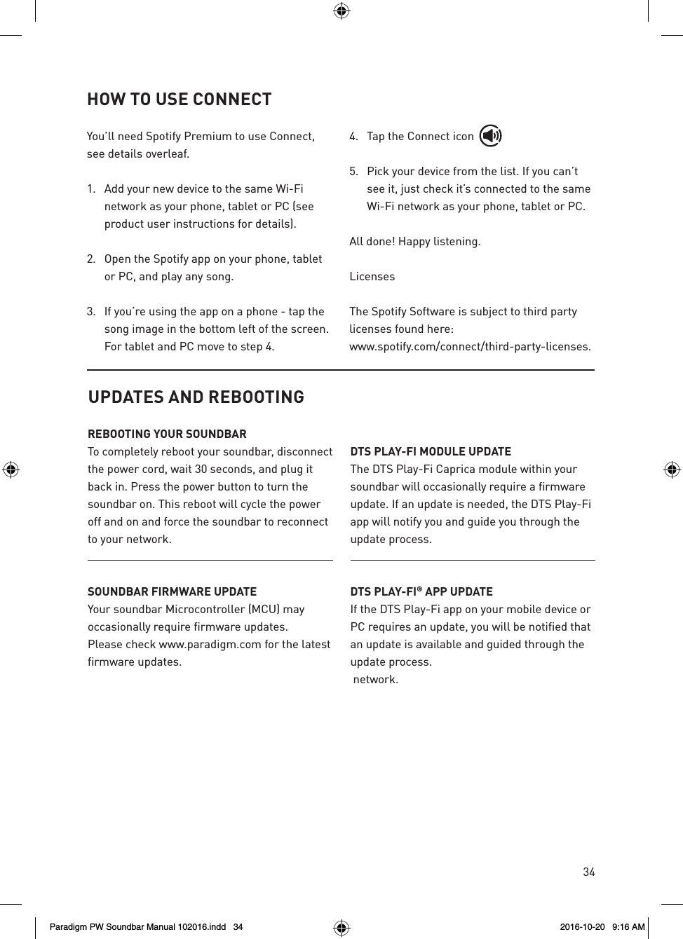 34UPDATES AND REBOOTINGREBOOTING YOUR SOUNDBARTo completely reboot your soundbar, disconnect the power cord, wait 30 seconds, and plug it back in. Press the power button to turn the soundbar on. This reboot will cycle the power off and on and force the soundbar to reconnect to your network.SOUNDBAR FIRMWARE UPDATEYour soundbar Microcontroller (MCU) may occasionally require firmware updates.  Please check www.paradigm.com for the latest firmware updates.  DTS PLAY-FI MODULE UPDATEThe DTS Play-Fi Caprica module within your soundbar will occasionally require a firmware update. If an update is needed, the DTS Play-Fi app will notify you and guide you through the update process.DTS PLAY-FI® APP UPDATEIf the DTS Play-Fi app on your mobile device or PC requires an update, you will be notified that an update is available and guided through the update process. network.You’ll need Spotify Premium to use Connect, see details overleaf.1.  Add your new device to the same Wi-Fi network as your phone, tablet or PC (see product user instructions for details).2.   Open the Spotify app on your phone, tablet or PC, and play any song.3.   If you’re using the app on a phone - tap the song image in the bottom left of the screen. For tablet and PC move to step 4.4.  Tap the Connect icon5.  Pick your device from the list. If you can’t see it, just check it’s connected to the same Wi-Fi network as your phone, tablet or PC.All done! Happy listening.LicensesThe Spotify Software is subject to third party licenses found here:www.spotify.com/connect/third-party-licenses.HOW TO USE CONNECTParadigm PW Soundbar Manual 102016.indd   34 2016-10-20   9:16 AM