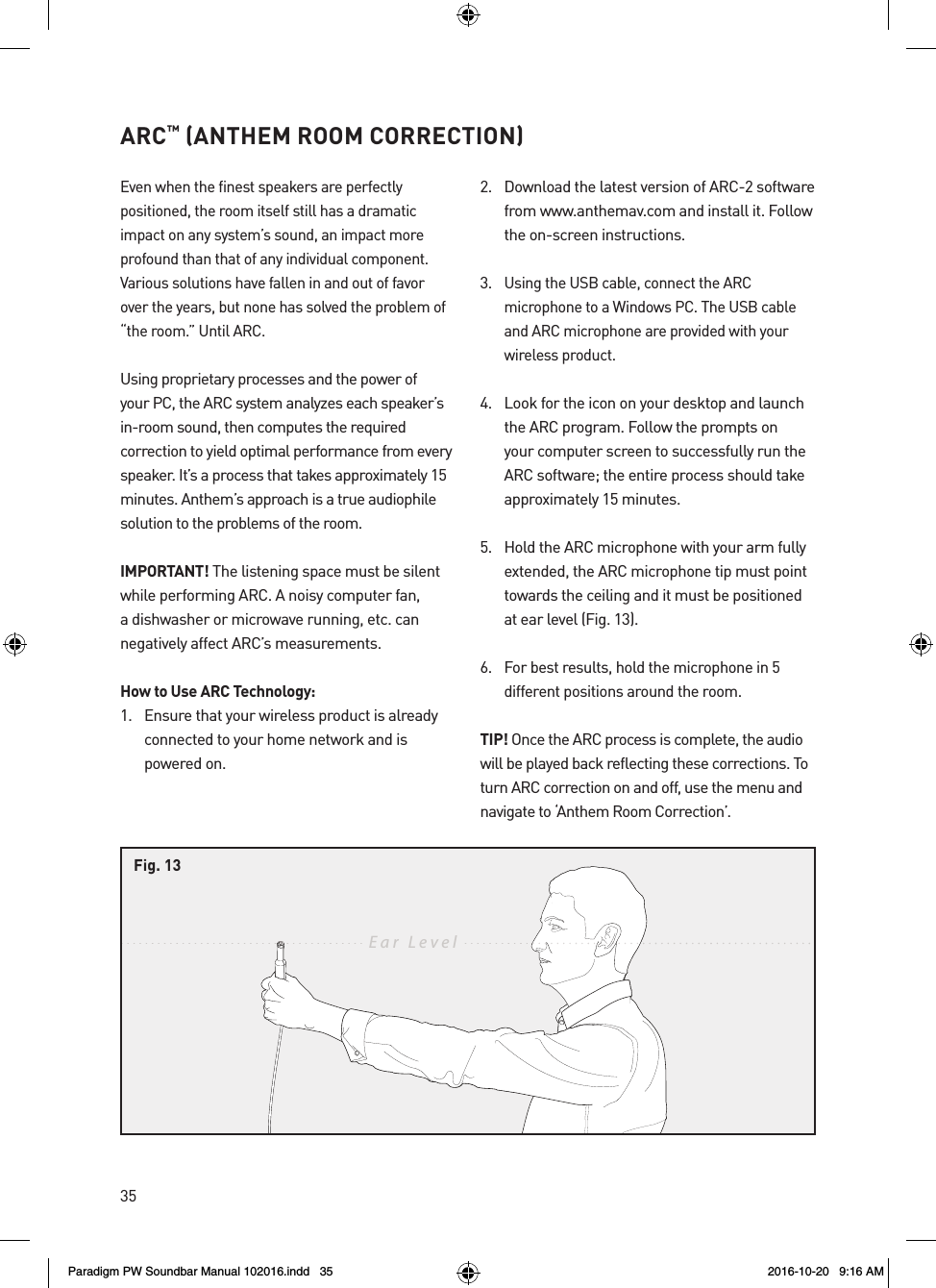 35ARC™ (ANTHEM ROOM CORRECTION)Even when the finest speakers are perfectly positioned, the room itself still has a dramatic impact on any system’s sound, an impact more profound than that of any individual component. Various solutions have fallen in and out of favor over the years, but none has solved the problem of “the room.” Until ARC.Using proprietary processes and the power of your PC, the ARC system analyzes each speaker’s in-room sound, then computes the required correction to yield optimal performance from every speaker. It’s a process that takes approximately 15 minutes. Anthem’s approach is a true audiophile solution to the problems of the room.IMPORTANT! The listening space must be silent while performing ARC. A noisy computer fan, a dishwasher or microwave running, etc. can negatively affect ARC’s measurements.How to Use ARC Technology:1.  Ensure that your wireless product is already connected to your home network and is powered on.2.  Download the latest version of ARC-2 software from www.anthemav.com and install it. Follow the on-screen instructions.3. Using the USB cable, connect the ARC microphone to a Windows PC. The USB cable and ARC microphone are provided with your wireless product.4.  Look for the icon on your desktop and launch the ARC program. Follow the prompts on your computer screen to successfully run the ARC software; the entire process should take approximately 15 minutes.5.  Hold the ARC microphone with your arm fully extended, the ARC microphone tip must point towards the ceiling and it must be positioned at ear level (Fig. 13).6. For best results, hold the microphone in 5 different positions around the room.TIP! Once the ARC process is complete, the audio will be played back reflecting these corrections. To turn ARC correction on and off, use the menu and navigate to ‘Anthem Room Correction’.Ear  LevelFig. 13Paradigm PW Soundbar Manual 102016.indd   35 2016-10-20   9:16 AM