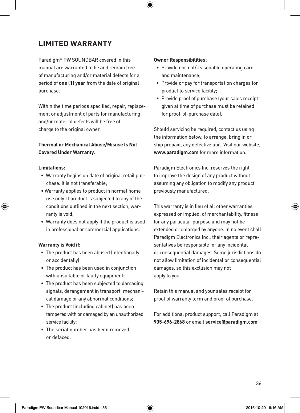 36Paradigm® PW SOUNDBAR covered in this manual are warranted to be and remain free of manufacturing and/or material defects for a period of one (1) year from the date of original purchase.Within the time periods specified, repair, replace-ment or adjustment of parts for manufacturing and/or material defects will be free of charge to the original owner.Thermal or Mechanical Abuse/Misuse Is Not Covered Under Warranty.Limitations:  •  Warranty begins on date of original retail pur-chase. It is not transferable;  • Warranty applies to product in normal home use only. If product is subjected to any of the conditions outlined in the next section, war-ranty is void;  •  Warranty does not apply if the product is used in professional or commercial applications.Warranty is Void if:  •  The product has been abused (intentionally  or accidentally);  •  The product has been used in conjunction with unsuitable or faulty equipment;  •  The product has been subjected to damaging signals, derangement in transport, mechani-cal damage or any abnormal conditions;  •  The product (including cabinet) has been  tampered with or damaged by an unauthorized service facility;  •  The serial number has been removed  or defaced.Owner Responsibilities:  •  Provide normal/reasonable operating care and maintenance;  •  Provide or pay for transportation charges for product to service facility;  •  Provide proof of purchase (your sales receipt given at time of purchase must be retained for proof-of-purchase date).Should servicing be required, contact us using the information below, to arrange, bring in or ship prepaid, any defective unit. Visit our website, www.paradigm.com for more information.Paradigm Electronics Inc. reserves the right to improve the design of any product without assuming any obligation to modify any product previously manufactured.This warranty is in lieu of all other warranties expressed or implied, of merchantability, fitness for any particular purpose and may not be extended or enlarged by anyone. In no event shall Paradigm Electronics Inc., their agents or repre-sentatives be responsible for any incidental or consequential damages. Some jurisdictions do not allow limitation of incidental or consequential damages, so this exclusion may not apply to you.Retain this manual and your sales receipt for proof of warranty term and proof of purchase.For additional product support, call Paradigm at 905-696-2868 or email service@paradigm.comLIMITED WARRANTY Paradigm PW Soundbar Manual 102016.indd   36 2016-10-20   9:16 AM