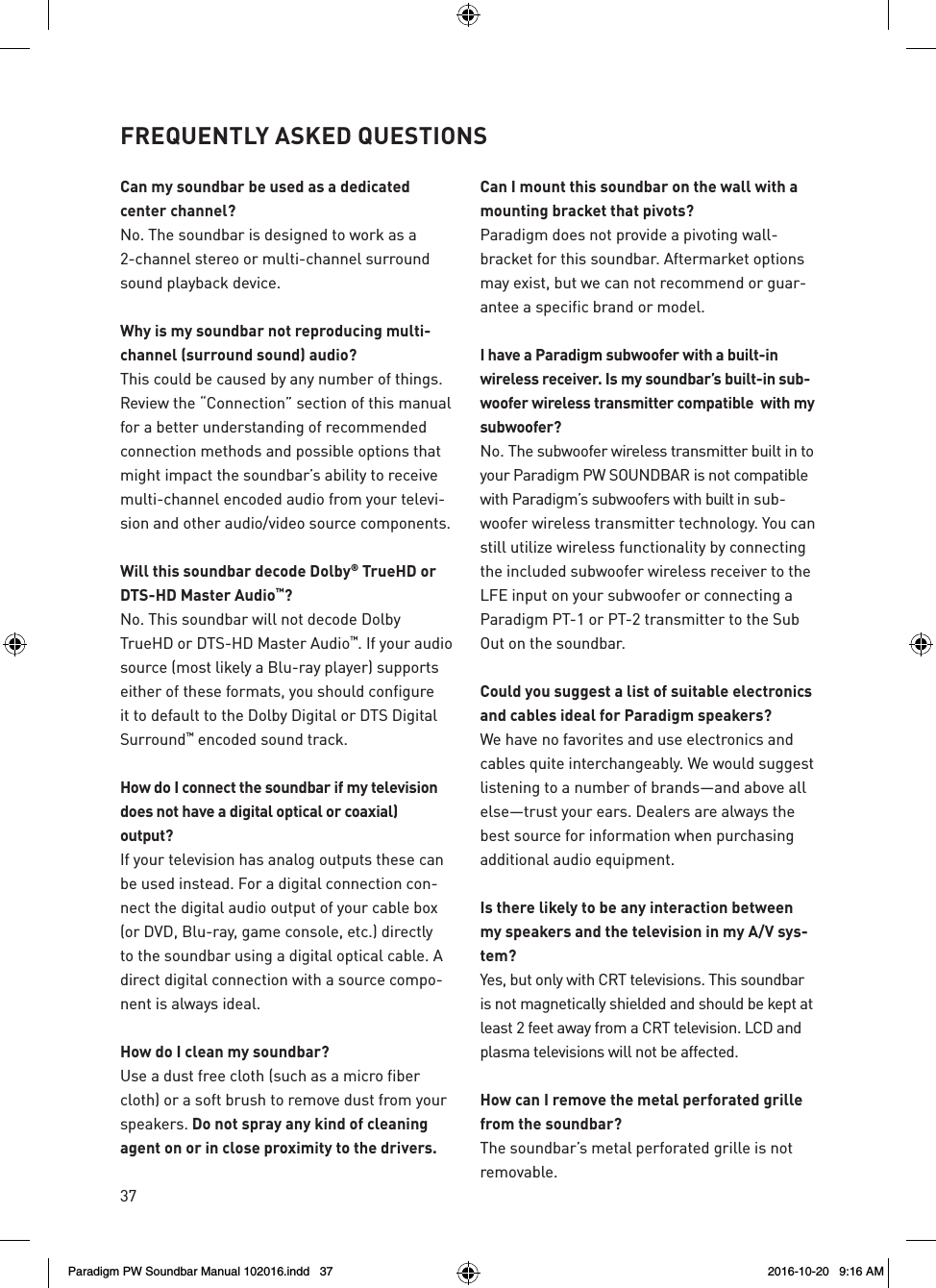 37Can my soundbar be used as a dedicated  center channel?No. The soundbar is designed to work as a 2-channel stereo or multi-channel surround sound playback device.Why is my soundbar not reproducing multi-channel (surround sound) audio?This could be caused by any number of things. Review the “Connection” section of this manual for a better understanding of recommended connection methods and possible options that might impact the soundbar’s ability to receive multi-channel encoded audio from your televi-sion and other audio/video source components.Will this soundbar decode Dolby® TrueHD or DTS-HD Master Audio™? No. This soundbar will not decode Dolby TrueHD or DTS-HD Master Audio™. If your audio source (most likely a Blu-ray player) supports either of these formats, you should configure it to default to the Dolby Digital or DTS Digital Surround™ encoded sound track.How do I connect the soundbar if my television does not have a digital optical or coaxial)  output? If your television has analog outputs these can be used instead. For a digital connection con-nect the digital audio output of your cable box (or DVD, Blu-ray, game console, etc.) directly to the soundbar using a digital optical cable. A direct digital connection with a source compo-nent is always ideal.How do I clean my soundbar?Use a dust free cloth (such as a micro fiber cloth) or a soft brush to remove dust from your speakers. Do not spray any kind of cleaning agent on or in close proximity to the drivers. Can I mount this soundbar on the wall with a mounting bracket that pivots? Paradigm does not provide a pivoting wall-bracket for this soundbar. Aftermarket options may exist, but we can not recommend or guar-antee a specific brand or model.I have a Paradigm subwoofer with a built-in wireless receiver. Is my soundbar’s built-in sub-woofer wireless transmitter compatible  with my subwoofer? No. The subwoofer wireless transmitter built in to your Paradigm PW SOUNDBAR is not compatible with Paradigm’s subwoofers with built in sub-woofer wireless transmitter technology. You can still utilize wireless functionality by connecting the included subwoofer wireless receiver to the LFE input on your subwoofer or connecting a Paradigm PT-1 or PT-2 transmitter to the Sub Out on the soundbar.Could you suggest a list of suitable electronics and cables ideal for Paradigm speakers? We have no favorites and use electronics and cables quite interchangeably. We would suggest listening to a number of brands—and above all else—trust your ears. Dealers are always the best source for information when purchasing additional audio equipment.Is there likely to be any interaction between my speakers and the television in my A/V sys-tem? Yes, but only with CRT televisions. This soundbar is not magnetically shielded and should be kept at least 2 feet away from a CRT television. LCD and plasma televisions will not be affected.How can I remove the metal perforated grille from the soundbar? The soundbar’s metal perforated grille is not removable.FREQUENTLY ASKED QUESTIONSParadigm PW Soundbar Manual 102016.indd   37 2016-10-20   9:16 AM