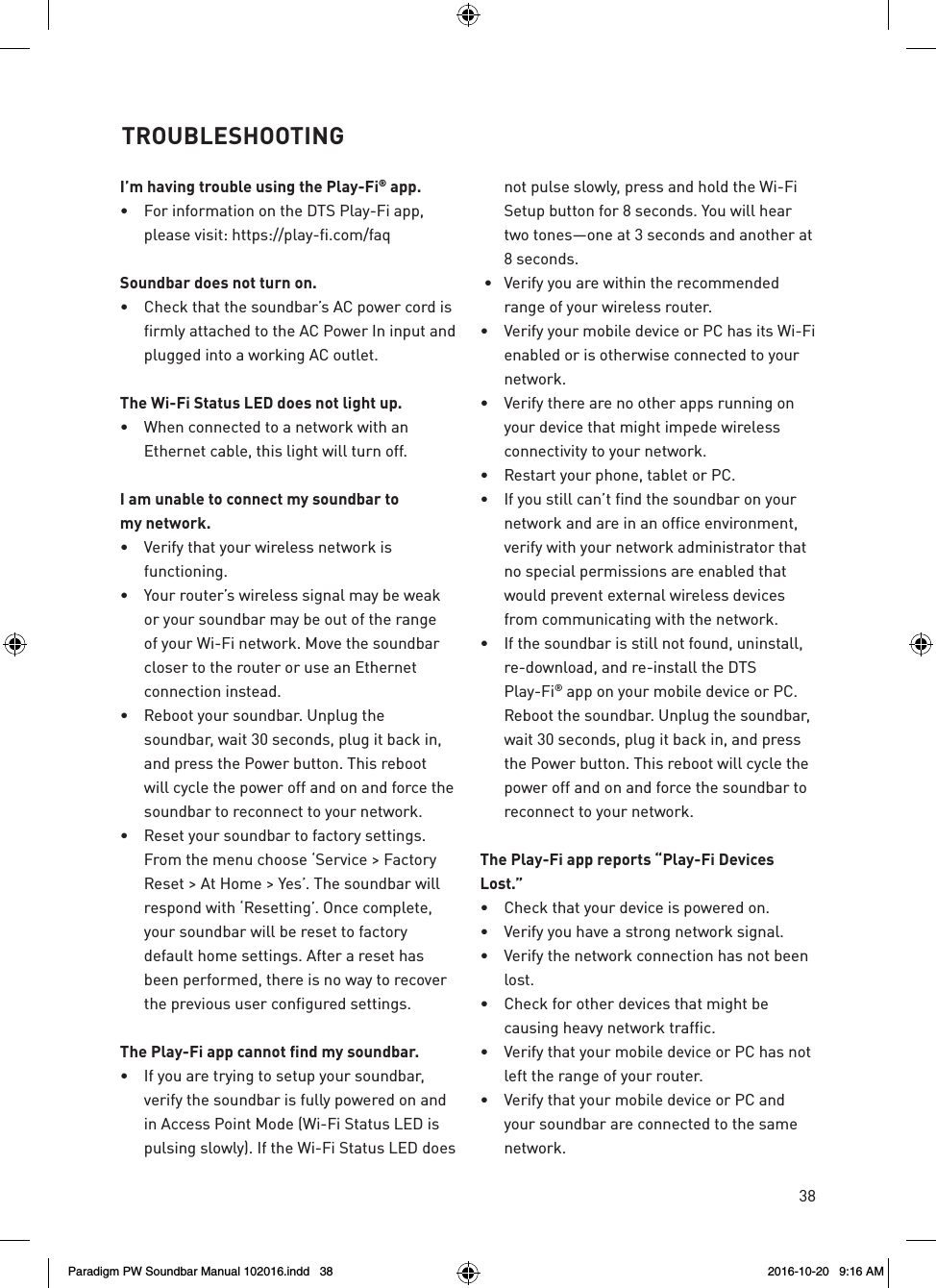 38I’m having trouble using the Play-Fi® app.•  For information on the DTS Play-Fi app, please visit: https://play-fi.com/faqSoundbar does not turn on.•  Check that the soundbar’s AC power cord is firmly attached to the AC Power In input and plugged into a working AC outlet.The Wi-Fi Status LED does not light up. •  When connected to a network with an Ethernet cable, this light will turn off.I am unable to connect my soundbar to  my network.•  Verify that your wireless network is functioning.•  Your router’s wireless signal may be weak or your soundbar may be out of the range of your Wi-Fi network. Move the soundbar closer to the router or use an Ethernet connection instead.•  Reboot your soundbar. Unplug the soundbar, wait 30 seconds, plug it back in, and press the Power button. This reboot will cycle the power off and on and force the soundbar to reconnect to your network.•  Reset your soundbar to factory settings. From the menu choose ‘Service &gt; Factory Reset &gt; At Home &gt; Yes’. The soundbar will respond with ‘Resetting’. Once complete, your soundbar will be reset to factory default home settings. After a reset has been performed, there is no way to recover the previous user configured settings.The Play-Fi app cannot find my soundbar.•  If you are trying to setup your soundbar, verify the soundbar is fully powered on and in Access Point Mode (Wi-Fi Status LED is  pulsing slowly). If the Wi-Fi Status LED does not pulse slowly, press and hold the Wi-Fi Setup button for 8 seconds. You will hear two tones—one at 3 seconds and another at 8 seconds.  •  Verify you are within the recommended range of your wireless router.•  Verify your mobile device or PC has its Wi-Fi enabled or is otherwise connected to your network.•  Verify there are no other apps running on your device that might impede wireless connectivity to your network.•  Restart your phone, tablet or PC.•  If you still can’t find the soundbar on your network and are in an office environment, verify with your network administrator that no special permissions are enabled that would prevent external wireless devices from communicating with the network.•  If the soundbar is still not found, uninstall, re-download, and re-install the DTS Play-Fi® app on your mobile device or PC. Reboot the soundbar. Unplug the soundbar, wait 30 seconds, plug it back in, and press the Power button. This reboot will cycle the power off and on and force the soundbar to reconnect to your network.The Play-Fi app reports “Play-Fi Devices Lost.”•  Check that your device is powered on.•  Verify you have a strong network signal.•  Verify the network connection has not been lost.•  Check for other devices that might be causing heavy network traffic.•  Verify that your mobile device or PC has not left the range of your router.•  Verify that your mobile device or PC and your soundbar are connected to the same network.TROUBLESHOOTINGParadigm PW Soundbar Manual 102016.indd   38 2016-10-20   9:16 AM