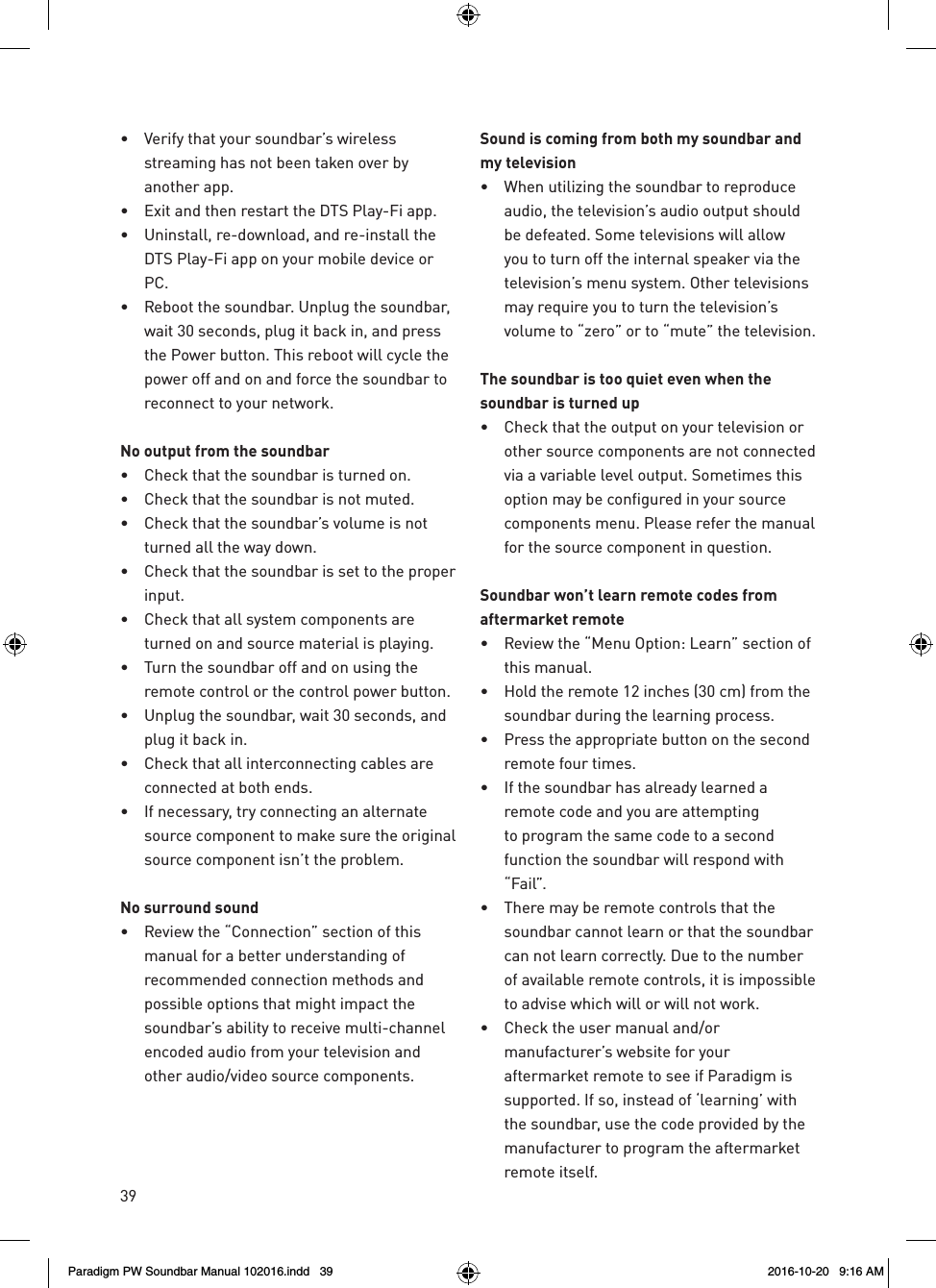 39•  Verify that your soundbar’s wireless streaming has not been taken over by another app.•  Exit and then restart the DTS Play-Fi app.•  Uninstall, re-download, and re-install the DTS Play-Fi app on your mobile device or PC.•  Reboot the soundbar. Unplug the soundbar, wait 30 seconds, plug it back in, and press the Power button. This reboot will cycle the power off and on and force the soundbar to reconnect to your network.No output from the soundbar•  Check that the soundbar is turned on.•  Check that the soundbar is not muted.•  Check that the soundbar’s volume is not turned all the way down.•  Check that the soundbar is set to the proper input.•  Check that all system components are turned on and source material is playing.•  Turn the soundbar off and on using the remote control or the control power button.•  Unplug the soundbar, wait 30 seconds, and plug it back in.•  Check that all interconnecting cables are connected at both ends.•  If necessary, try connecting an alternate source component to make sure the original source component isn’t the problem.No surround sound•  Review the “Connection” section of this manual for a better understanding of recommended connection methods and possible options that might impact the soundbar’s ability to receive multi-channel encoded audio from your television and other audio/video source components.Sound is coming from both my soundbar and my television•  When utilizing the soundbar to reproduce audio, the television’s audio output should be defeated. Some televisions will allow you to turn off the internal speaker via the television’s menu system. Other televisions may require you to turn the television’s volume to “zero” or to “mute” the television.The soundbar is too quiet even when the soundbar is turned up•  Check that the output on your television or other source components are not connected via a variable level output. Sometimes this option may be configured in your source components menu. Please refer the manual for the source component in question.Soundbar won’t learn remote codes from aftermarket remote•  Review the “Menu Option: Learn” section of this manual.•  Hold the remote 12 inches (30 cm) from the soundbar during the learning process.•  Press the appropriate button on the second remote four times.•  If the soundbar has already learned a remote code and you are attempting to program the same code to a second function the soundbar will respond with “Fail”.•  There may be remote controls that the soundbar cannot learn or that the soundbar can not learn correctly. Due to the number of available remote controls, it is impossible to advise which will or will not work.•  Check the user manual and/or manufacturer’s website for your aftermarket remote to see if Paradigm is supported. If so, instead of ‘learning’ with the soundbar, use the code provided by the manufacturer to program the aftermarket remote itself.Paradigm PW Soundbar Manual 102016.indd   39 2016-10-20   9:16 AM