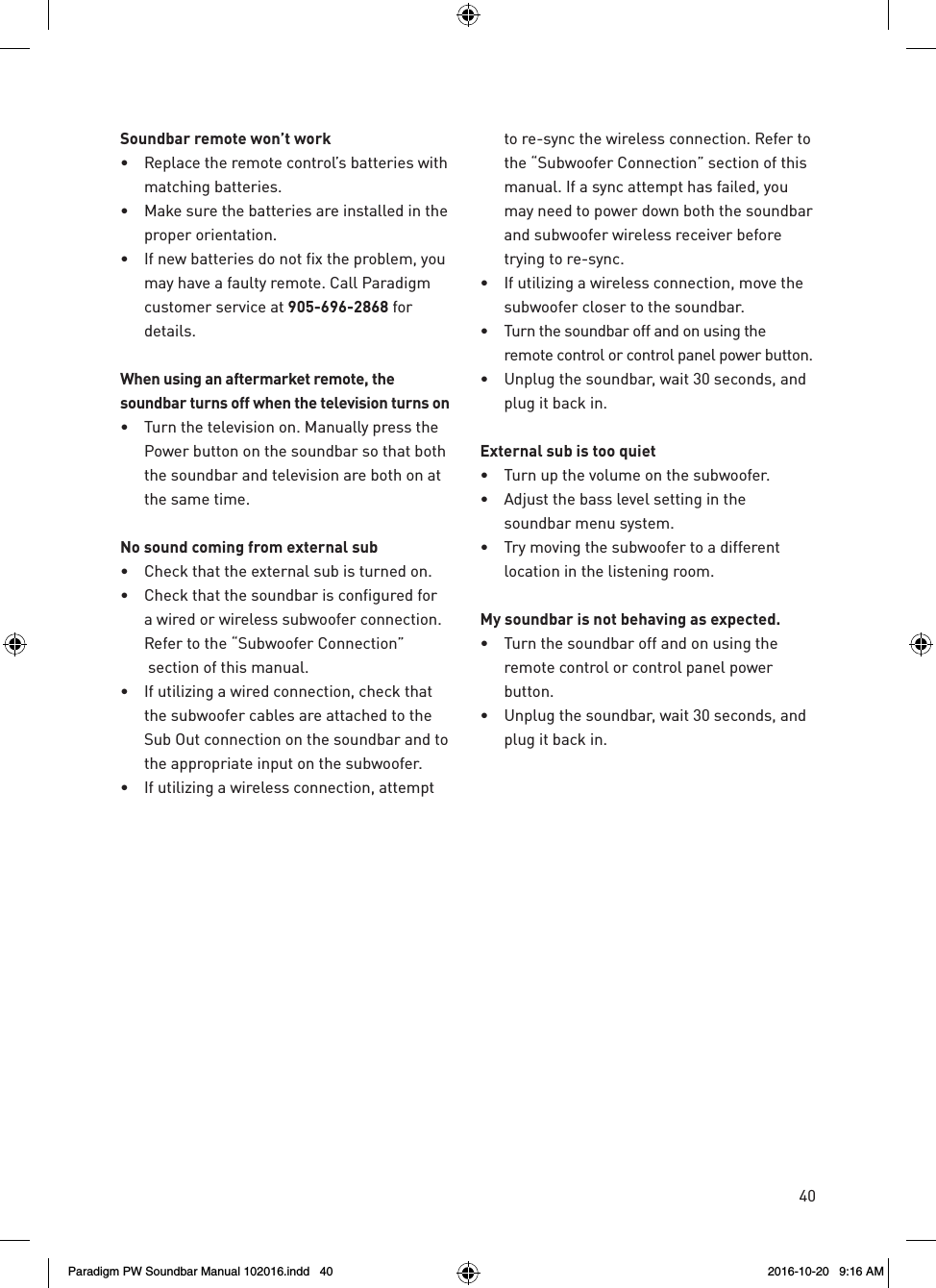 40Soundbar remote won’t work•  Replace the remote control’s batteries with matching batteries.•  Make sure the batteries are installed in the proper orientation.•  If new batteries do not fix the problem, you may have a faulty remote. Call Paradigm  customer service at 905-696-2868 for details. When using an aftermarket remote, the soundbar turns off when the television turns on•  Turn the television on. Manually press the Power button on the soundbar so that both the soundbar and television are both on at the same time.No sound coming from external sub•  Check that the external sub is turned on.•  Check that the soundbar is configured for a wired or wireless subwoofer connection. Refer to the “Subwoofer Connection”  section of this manual.•  If utilizing a wired connection, check that the subwoofer cables are attached to the Sub Out connection on the soundbar and to the appropriate input on the subwoofer.•  If utilizing a wireless connection, attempt to re-sync the wireless connection. Refer to the “Subwoofer Connection” section of this manual. If a sync attempt has failed, you may need to power down both the soundbar and subwoofer wireless receiver before trying to re-sync.•  If utilizing a wireless connection, move the subwoofer closer to the soundbar.•  Turn the soundbar off and on using the remote control or control panel power button.•  Unplug the soundbar, wait 30 seconds, and plug it back in.External sub is too quiet•  Turn up the volume on the subwoofer.•  Adjust the bass level setting in the soundbar menu system.•  Try moving the subwoofer to a different location in the listening room.My soundbar is not behaving as expected.•  Turn the soundbar off and on using the remote control or control panel power button.•  Unplug the soundbar, wait 30 seconds, and plug it back in.Paradigm PW Soundbar Manual 102016.indd   40 2016-10-20   9:16 AM