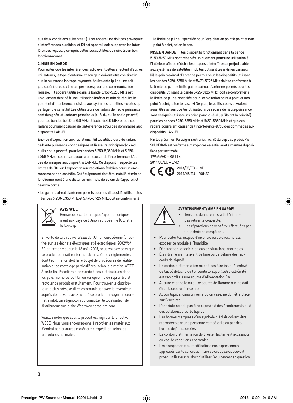 3AVIS WEERemarque : cette marque s’applique unique-ment aux pays de l’Union européenne (UE) et à la Norvège.En vertu de la directive WEEE de l’Union européenne (direc-tive sur les déchets électriques et électroniques) 2002/96/EC entrée en vigueur le 13 août 2005, nous vous avisons que ce produit pourrait renfermer des matériaux réglementés dont l’élimination doit faire l’objet de procédures de réutili-sation et de recyclage particulières, selon la directive WEEE. À cette fin, Paradigm a demandé à ses distributeurs dans les pays membres de l’Union européenne de reprendre et recycler ce produit gratuitement. Pour trouver le distribu-teur le plus près, veuillez communiquer avec le revendeur auprès de qui vous avez acheté ce produit, envoyer un cour-riel à info@paradigm.com ou consulter le localisateur de distributeur sur le site Web www.paradigm.com.Veuillez noter que seul le produit est régi par la directive WEEE. Nous vous encourageons à recycler les matériaux d’emballage et autres matériaux d’expédition selon les procédures normales. aux deux conditions suivantes : (1) cet appareil ne doit pas provoquer d’interférences nuisibles, et (2) cet appareil doit supporter les inter-férences reçues, y compris celles susceptibles de nuire à son bon fonctionnement.2. MISE EN GARDE Pour éviter que les interférences radio éventuelles affectent d’autres utilisateurs, le type d’antenne et son gain doivent être choisis afin que la puissance isotrope rayonnée équivalente (p.i.r.e.) ne soit pas supérieure aux limites permises pour une communication réussie. (i) l’appareil utilisé dans la bande 5,150-5,250 MHz est uniquement destiné à une utilisation intérieure afin de réduire le potentiel d’interférence nuisible aux systèmes satellites mobiles qui partagent le canal.(ii) Les utilisateurs de radars de haute puissance sont désignés utilisateurs principaux (c.-à-d., qu’ils ont la priorité) pour les bandes 5,250-5,350 MHz et 5,650-5,850 MHz et que ces radars pourraient causer de l’interférence et/ou des dommages aux dispositifs LAN-ELÉnoncé d’exposition aux radiations : (ii) les utilisateurs de radars de haute puissance sont désignés utilisateurs principaux (c.-à-d., qu’ils ont la priorité) pour les bandes 5,250-5,350 MHz et 5,650-5,850 MHz et ces radars pourraient causer de l’interférence et/ou des dommages aux dispositifs LAN-EL. Ce dispositif respecte les limites de l’IC sur l’exposition aux radiations établies pour un envi-ronnement non contrôlé. Cet équipement doit être installé et mis en fonctionnement à une distance minimale de 20 cm de l’appareil et de votre corps.• Le gain maximal d’antenne permis pour les dispositifs utilisant les bandes 5,250-5,350 MHz et 5,470-5,725 MHz doit se conformer à la limite de p.i.r.e.; spécifiée pour l’exploitation point à point et non point à point, selon le cas. MISE EN GARDE  (i) les dispositifs fonctionnant dans la bande 5150-5250 MHz sont réservés uniquement pour une utilisation à l’intérieur afin de réduire les risques d’interférence préjudiciable aux systèmes de satellites mobiles utilisant les mêmes canaux; (ii) le gain maximal d’antenne permis pour les dispositifs utilisant les bandes 5250-5350 MHz et 5470-5725 MHz doit se conformer à la limite de p.i.r.e.; (iii) le gain maximal d’antenne permis pour les dispositifs utilisant la bande 5725-5825 MHz) doit se conformer à la limite de p.i.r.e. spécifiée pour l’exploitation point à point et non point à point, selon le cas. (iv) De plus, les utilisateurs devraient aussi être avisés que les utilisateurs de radars de haute puissance sont désignés utilisateurs principaux (c.-à-d., qu’ils ont la priorité) pour les bandes 5250-5350 MHz et 5650-5850 MHz et que ces radars pourraient causer de l’interférence et/ou des dommages aux dispositifs LAN-EL. Par les présentes, Paradigm Electronics Inc., déclare que ce produit PW SOUNDBAR est conforme aux exigences essentielles et aux autres disposi-tions pertinentes de : 1995/5/EC – R&amp;TTE 2014/30/EU – EMC 2014/35/EC – LVD 2011/65/EU – ROHS2AVERTISSEMENT/MISE EN GARDE!•  Tensions dangereuses à l’intérieur – ne pas retirer le couvercle. •  Les réparations doivent être effectuées par un technicien compétent.  •  Pour éviter les risques d’incendie ou de choc, ne pas exposer ce module à l’humidité. •  Débrancher l’enceinte en cas de situations anormales. •  Éteindre l’enceinte avant de faire ou de défaire des rac-cords de signal! •  Le cordon d’alimentation ne doit pas être installé, enlevé ou laissé détaché de l’enceinte lorsque l’autre extrémité est raccordée à une source d’alimentation CA. •  Aucune chandelle ou autre source de flamme nue ne doit être placée sur l’enceinte. •  Aucun liquide, dans un verre ou un vase, ne doit être placé sur l’enceinte. •  L’enceinte ne doit pas être exposée à des écoulements ou à des éclaboussures de liquide. •  Les bornes marquées d’un symbole d’éclair doivent être raccordées par une personne compétente ou par des bornes déjà raccordées. •  Le cordon d’alimentation doit rester facilement accessible en cas de conditions anormales. •  Les changements ou modifications non expressément approuvés par le concessionnaire de cet appareil peuvent priver l’utilisateur du droit d’utiliser l’équipement en question.Paradigm PW Soundbar Manual 102016.indd   3 2016-10-20   9:16 AM