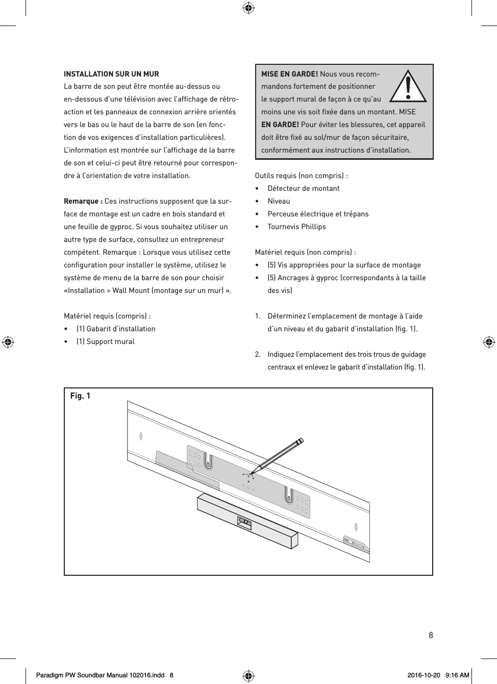 8rev. 001INSTALLATION SUR UN MUR  La barre de son peut être montée au-dessus ou en-dessous d’une télévision avec l’affichage de rétro-action et les panneaux de connexion arrière orientés vers le bas ou le haut de la barre de son (en fonc-tion de vos exigences d’installation particulières). L’information est montrée sur l’affichage de la barre de son et celui-ci peut être retourné pour correspon-dre à l’orientation de votre installation.Remarque : Ces instructions supposent que la sur-face de montage est un cadre en bois standard et une feuille de gyproc. Si vous souhaitez utiliser un autre type de surface, consultez un entrepreneur compétent. Remarque : Lorsque vous utilisez cette configuration pour installer le système, utilisez le système de menu de la barre de son pour choisir «Installation &gt; Wall Mount (montage sur un mur) ».Matériel requis (compris) : •  (1) Gabarit d’installation •  (1) Support muralOutils requis (non compris) : •  Détecteur de montant • Niveau •  Perceuse électrique et trépans •  Tournevis PhillipsMatériel requis (non compris) : •  (5) Vis appropriées pour la surface de montage •  (5) Ancrages à gyproc (correspondants à la taille des vis)1.  Déterminez l’emplacement de montage à l’aide d’un niveau et du gabarit d’installation (fig. 1). 2.  Indiquez l’emplacement des trois trous de guidage centraux et enlevez le gabarit d’installation (fig. 1).Fig. 1MISE EN GARDE! Nous vous recom-mandons fortement de positionner le support mural de façon à ce qu’au moins une vis soit fixée dans un montant. MISE EN GARDE! Pour éviter les blessures, cet appareil doit être fixé au sol/mur de façon sécuritaire,  conformément aux instructions d’installation.Paradigm PW Soundbar Manual 102016.indd   8 2016-10-20   9:16 AM