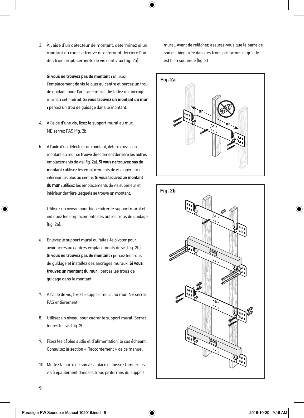 9Fig. 2bororFig. 2a3.  À l’aide d’un détecteur de montant, déterminez si un montant du mur se trouve directement derrière l’un des trois emplacements de vis centraux (fig. 2a). Si vous ne trouvez pas de montant : utilisez l’emplacement de vis le plus au centre et percez un trou de guidage pour l’ancrage mural. Installez un ancrage mural à cet endroit. Si vous trouvez un montant du mur : percez un trou de guidage dans le montant.4.  À l’aide d’une vis, fixez le support mural au mur.  NE serrez PAS (fig. 2b).5.  À l’aide d’un détecteur de montant, déterminez si un montant du mur se trouve directement derrière les autres emplacements de vis (fig. 2a). Si vous ne trouvez pas de montant : utilisez les emplacements de vis supérieur et inférieur les plus au centre. Si vous trouvez un montant du mur : utilisez les emplacements de vis supérieur et inférieur derrière lesquels se trouve un montant.  Utilisez un niveau pour bien cadrer le support mural et indiquez les emplacements des autres trous de guidage (fig. 2b).6.  Enlevez le support mural ou faites-le pivoter pour avoir accès aux autres emplacements de vis (fig. 2b). Si vous ne trouvez pas de montant : percez les trous de guidage et installez des ancrages muraux. Si vous trouvez un montant du mur : percez les trous de guidage dans le montant.7.  À l’aide de vis, fixez le support mural au mur. NE serrez PAS entièrement.8.  Utilisez un niveau pour cadrer le support mural. Serrez toutes les vis (fig. 2b).9.  Fixez les câbles audio et d’alimentation, le cas échéant. Consultez la section « Raccordement » de ce manuel.10.  Mettez la barre de son à sa place et laissez tomber les vis à épaulement dans les trous piriformes du support mural. Avant de relâcher, assurez-vous que la barre de son est bien fixée dans les trous piriformes et qu’elle est bien soutenue (fig. 3)Paradigm PW Soundbar Manual 102016.indd   9 2016-10-20   9:16 AM