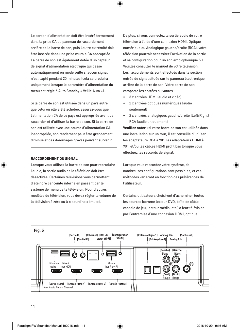 11[Sortie sub]Analog 1 InAnalog 2 In[Gauche]Blanc[Gauche]Blanc[Droit]Rouge[Droit]Rouge[Entrée optique 1][Entrée optique 1][Entrée HDMI 1] [Entrée HDMI 2][Ethernet][Sortie IR][Sortie IR]Mise àjour MCUMise àjour Play-Fi[ConfigurationWi-Fi][DEL destatut Wi-Fi][Entrée HDMI 3][Sortie HDMI]Avec Audio Return ChannelUtilisationusineFig. 5Le cordon d’alimentation doit être inséré fermement dans la prise CA du panneau de raccordement arrière de la barre de son, puis l’autre extrémité doit être insérée dans une prise murale CA appropriée. La barre de son est également dotée d’un capteur de signal d’alimentation électrique qui passe automatiquement en mode veille si aucun signal n’est capté pendant 20 minutes (cela se produira uniquement lorsque le paramètre d’alimentation du menu est réglé à Auto Standby « Veille Auto »).Si la barre de son est utilisée dans un pays autre que celui où elle a été achetée, assurez-vous que l’alimentation CA de ce pays est appropriée avant de raccorder et d’utiliser la barre de son. Si la barre de son est utilisée avec une source d’alimentation CA inappropriée, son rendement peut être grandement diminué et des dommages graves peuvent survenir.RACCORDEMENT DU SIGNAL Lorsque vous utilisez la barre de son pour reproduire l’audio, la sortie audio de la télévision doit être désactivée. Certaines télévisions vous permettent d’éteindre l’enceinte interne en passant par le système de menu de la télévision. Pour d’autres modèles de télévision, vous devez régler le volume de la télévision à zéro ou à « sourdine » (mute).De plus, si vous connectez la sortie audio de votre télévision à l’aide d’une connexion HDMI, Optique numérique ou Analogique gauche/droite (RCA), votre télévision pourrait nécessiter l’activation de la sortie et sa configuration pour un son ambiophonique 5.1. Veuillez consulter le manuel de votre télévision.Les raccordements sont effectués dans la section entrée de signal située sur le panneau électronique arrière de la barre de son. Votre barre de son comporte les entrées suivantes : •  3 x entrées HDMI (audio et vidéo) •  2 x entrées optiques numériques (audio seulement) •  2 x entrées analogiques gauche/droite (Left/Right) RCA (audio uniquement)Veuillez noter : si votre barre de son est utilisée dans une installation sur un mur, il est conseillé d’utiliser les adaptateurs RCA à 90°, les adaptateurs HDMI à 90°, et/ou les câbles HDMI profil bas lorsque vous effectuez les raccords de signal.Lorsque vous raccordez votre système, de nombreuses configurations sont possibles, et ces méthodes varieront en fonction des préférences de l’utilisateur.Certains utilisateurs choisiront d’acheminer toutes les sources (comme lecteur DVD, boîte de câble, console de jeu, lecteur média, etc.) à leur télévision par l’entremise d’une connexion HDMI, optique Paradigm PW Soundbar Manual 102016.indd   11 2016-10-20   9:16 AM