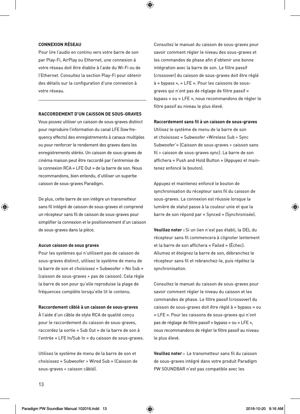 13CONNEXION RÉSEAUPour lire l’audio en continu vers votre barre de son par Play-Fi, AirPlay ou Ethernet, une connexion à votre réseau doit être établie à l’aide du Wi-Fi ou de l’Ethernet. Consultez la section Play-Fi pour obtenir des détails sur la configuration d’une connexion à votre réseau.RACCORDEMENT D’UN CAISSON DE SOUS-GRAVES Vous pouvez utiliser un caisson de sous-graves distinct pour reproduire l’information du canal LFE (low fre-quency effects) des enregistrements à canaux multiples ou pour renforcer le rendement des graves dans les enregistrements stéréo. Un caisson de sous-graves de cinéma maison peut être raccordé par l’entremise de la connexion RCA « LFE Out » de la barre de son. Nous recommandons, bien entendu, d’utiliser un superbe caisson de sous-graves Paradigm.De plus, cette barre de son intègre un transmetteur sans fil intégré de caisson de sous-graves et comprend un récepteur sans fil de caisson de sous-graves pour simplifier la connexion et le positionnement d’un caisson de sous-graves dans la pièce.Aucun caisson de sous graves Pour les systèmes qui n’utilisent pas de caisson de sous-graves distinct, utilisez le système de menu de la barre de son et choisissez « Subwoofer &gt; No Sub » (caisson de sous-graves &gt; pas de caisson). Cela règle la barre de son pour qu’elle reproduise la plage de fréquences complète lorsqu’elle lit le contenu.Raccordement câblé à un caisson de sous-graves À l’aide d’un câble de style RCA de qualité conçu pour le raccordement du caisson de sous-graves, raccordez la sortie « Sub Out » de la barre de son à l’entrée « LFE In/Sub In » du caisson de sous-graves.Utilisez le système de menu de la barre de son et choisissez « Subwoofer &gt; Wired Sub » (Caisson de sous-graves &gt; caisson câblé).Consultez le manuel du caisson de sous-graves pour savoir comment régler le niveau des sous-graves et les commandes de phase afin d’obtenir une bonne intégration avec la barre de son. Le filtre passif (crossover) du caisson de sous-graves doit être réglé à « bypass », « LFE ». Pour les caissons de sous-graves qui n’ont pas de réglage de filtre passif « bypass » ou « LFE », nous recommandons de régler le filtre passif au niveau le plus élevé.Raccordement sans fil à un caisson de sous-graves Utilisez le système de menu de la barre de son et choisissez « Subwoofer &gt;Wireless Sub &gt; Sync Subwoofer’» (Caisson de sous-graves &gt; caisson sans fil &gt; caisson de sous-graves sync). La barre de son affichera « Push and Hold Button » (Appuyez et main-tenez enfoncé le bouton).Appuyez et maintenez enfoncé le bouton de synchronisation du récepteur sans fil du caisson de sous-graves. La connexion est réussie lorsque la lumière de statut passe à la couleur unie et que la barre de son répond par « Synced » (Synchronisée).  Veuillez noter : Si un lien n’est pas établi, la DEL du récepteur sans fil commencera à clignoter lentement et la barre de son affichera « Failed » (Échec). Allumez et éteignez la barre de son, débranchez le récepteur sans fil et rebranchez-le, puis répétez la synchronisation.Consultez le manuel du caisson de sous-graves pour savoir comment régler le niveau du caisson et les commandes de phase. Le filtre passif (crossover) du caisson de sous-graves doit être réglé à « bypass » ou « LFE ». Pour les caissons de sous-graves qui n’ont pas de réglage de filtre passif « bypass » ou « LFE », nous recommandons de régler le filtre passif au niveau le plus élevé.Veuillez noter :  Le transmetteur sans fil du caisson de sous-graves intégré dans votre produit Paradigm PW SOUNDBAR n’est pas compatible avec les Paradigm PW Soundbar Manual 102016.indd   13 2016-10-20   9:16 AM