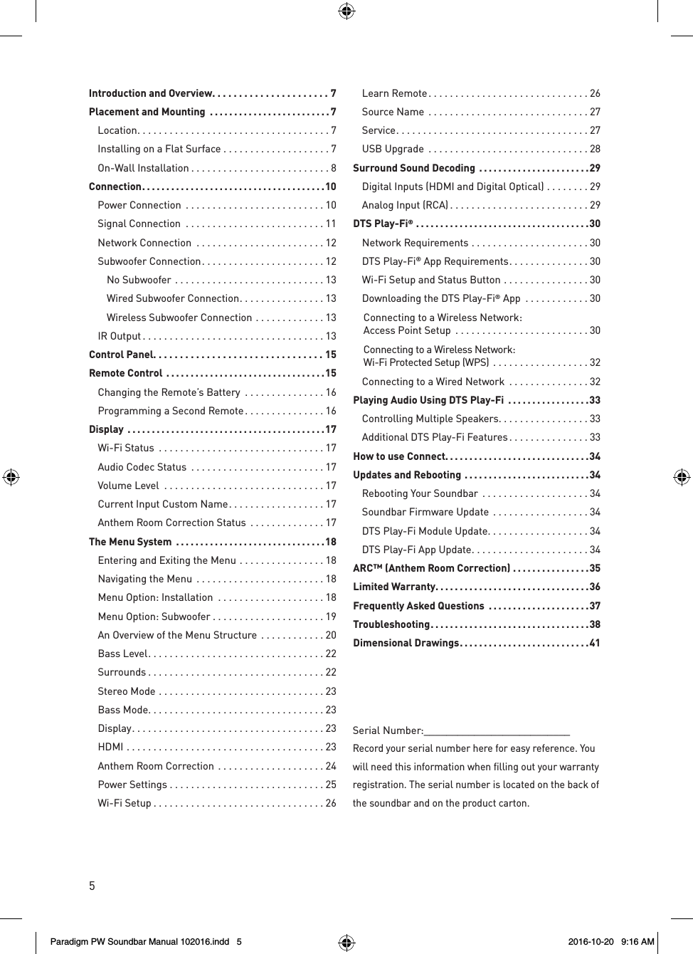 5Serial Number:__________________________Record your serial number here for easy reference. You will need this information when filling out your warranty registration. The serial number is located on the back of the soundbar and on the product carton.Introduction and Overview ......................7Placement and Mounting  .........................7 Location ....................................7  Installing on a Flat Surface ....................7  On-Wall Installation ..........................8Connection ......................................10  Power Connection  ..........................10  Signal Connection  ..........................11  Network Connection  ........................12  Subwoofer Connection .......................12  No Subwoofer ............................13    Wired Subwoofer Connection ................13    Wireless Subwoofer Connection .............13  IR Output ..................................13Control Panel. . . . . . . . . . . . . . . . . . . . . . . . . . . . . . . . 15Remote Control  .................................15  Changing the Remote’s Battery  ...............16  Programming a Second Remote ...............16Display  .........................................17  Wi-Fi Status  ...............................17  Audio Codec Status  .........................17  Volume Level  ..............................17  Current Input Custom Name ..................17  Anthem Room Correction Status  ..............17The Menu System  ...............................18  Entering and Exiting the Menu ................18  Navigating the Menu  ........................18  Menu Option: Installation  ....................18  Menu Option: Subwoofer .....................19  An Overview of the Menu Structure  ............20  Bass Level .................................22 Surrounds .................................22  Stereo Mode ...............................23  Bass Mode .................................23 Display ....................................23 HDMI .....................................23   Anthem Room Correction ....................24  Power Settings .............................25  Wi-Fi Setup ................................26  Learn Remote ..............................26  Source Name  ..............................27 Service ....................................27  USB Upgrade  ..............................28Surround Sound Decoding  .......................29  Digital Inputs (HDMI and Digital Optical) ........29  Analog Input (RCA) ..........................29DTS Play-Fi® ....................................30  Network Requirements ......................30  DTS Play-Fi® App Requirements ...............30  Wi-Fi Setup and Status Button ................30  Downloading the DTS Play-Fi® App  ............30Connecting to a Wireless Network:  Access Point Setup  .........................30Connecting to a Wireless Network:  Wi-Fi Protected Setup (WPS)  ..................32  Connecting to a Wired Network  ...............32Playing Audio Using DTS Play-Fi  .................33  Controlling Multiple Speakers. . . . . . . . . . . . . . . . . 33  Additional DTS Play-Fi Features ...............33How to use Connect. . . . . . . . . . . . . . . . . . . . . . . . . . . . . .34Updates and Rebooting ..........................34  Rebooting Your Soundbar  ....................34  Soundbar Firmware Update  ..................34  DTS Play-Fi Module Update ...................34  DTS Play-Fi App Update ......................34ARC™ (Anthem Room Correction) ................35Limited Warranty ................................36Frequently Asked Questions  .....................37Troubleshooting .................................38Dimensional Drawings ...........................41Paradigm PW Soundbar Manual 102016.indd   5 2016-10-20   9:16 AM