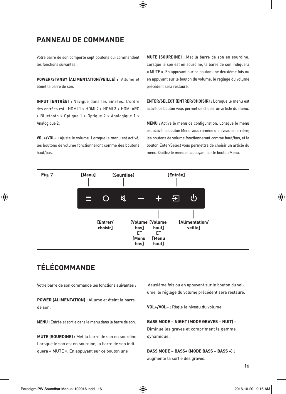 16PANNEAU DE COMMANDEVotre barre de son comporte sept boutons qui commandent les fonctions suivantes :POWER/STANBY (ALIMENTATION/VEILLE) :  Allume et éteint la barre de son.INPUT (ENTRÉE) : Navigue dans les entrées. L’ordre des entrées est : HDMI 1 &gt; HDMI 2 &gt; HDMI 3 &gt; HDMI ARC &gt; Bluetooth &gt; Optique 1 &gt; Optique 2 &gt; Analogique 1 &gt; Analogique 2.VOL+/VOL– : Ajuste le volume. Lorsque le menu est activé, les boutons de volume fonctionneront comme des boutons haut/bas.MUTE (SOURDINE) : Met la barre de son en sourdine. Lorsque le son est en sourdine, la barre de son indiquera « MUTE ». En appuyant sur ce bouton une deuxième fois ou en appuyant sur le bouton du volume, le réglage du volume précédent sera restauré.ENTER/SELECT (ENTRER/CHOISIR) : Lorsque le menu est activé, ce bouton vous permet de choisir un article du menu.MENU : Active le menu de configuration. Lorsque le menu est activé, le bouton Menu vous ramène un niveau en arrière; les boutons de volume fonctionneront comme haut/bas, et le bouton Enter/Select vous permettra de choisir un article du menu. Quittez le menu en appuyant sur le bouton Menu.[Menu][Entrer/choisir][Sourdine][Volume bas]ET[Menu bas][Volume haut]ET[Menuhaut][Entrée][Alimentation/veille]Fig. 7TÉLÉCOMMANDEVotre barre de son commande les fonctions suivantes :POWER (ALIMENTATION) : Allume et éteint la barre de son. MENU : Entrée et sortie dans le menu dans la barre de son.MUTE (SOURDINE) : Met la barre de son en sourdine. Lorsque le son est en sourdine, la barre de son indi-quera « MUTE ». En appuyant sur ce bouton une deuxième fois ou en appuyant sur le bouton du vol-ume, le réglage du volume précédent sera restauré.VOL+/VOL– : Règle le niveau du volume.BASS MODE – NIGHT (MODE GRAVES – NUIT) : Diminue les graves et compriment la gamme dynamique.BASS MODE – BASS+ (MODE BASS – BASS +) :  augmente la sortie des graves. Paradigm PW Soundbar Manual 102016.indd   16 2016-10-20   9:16 AM