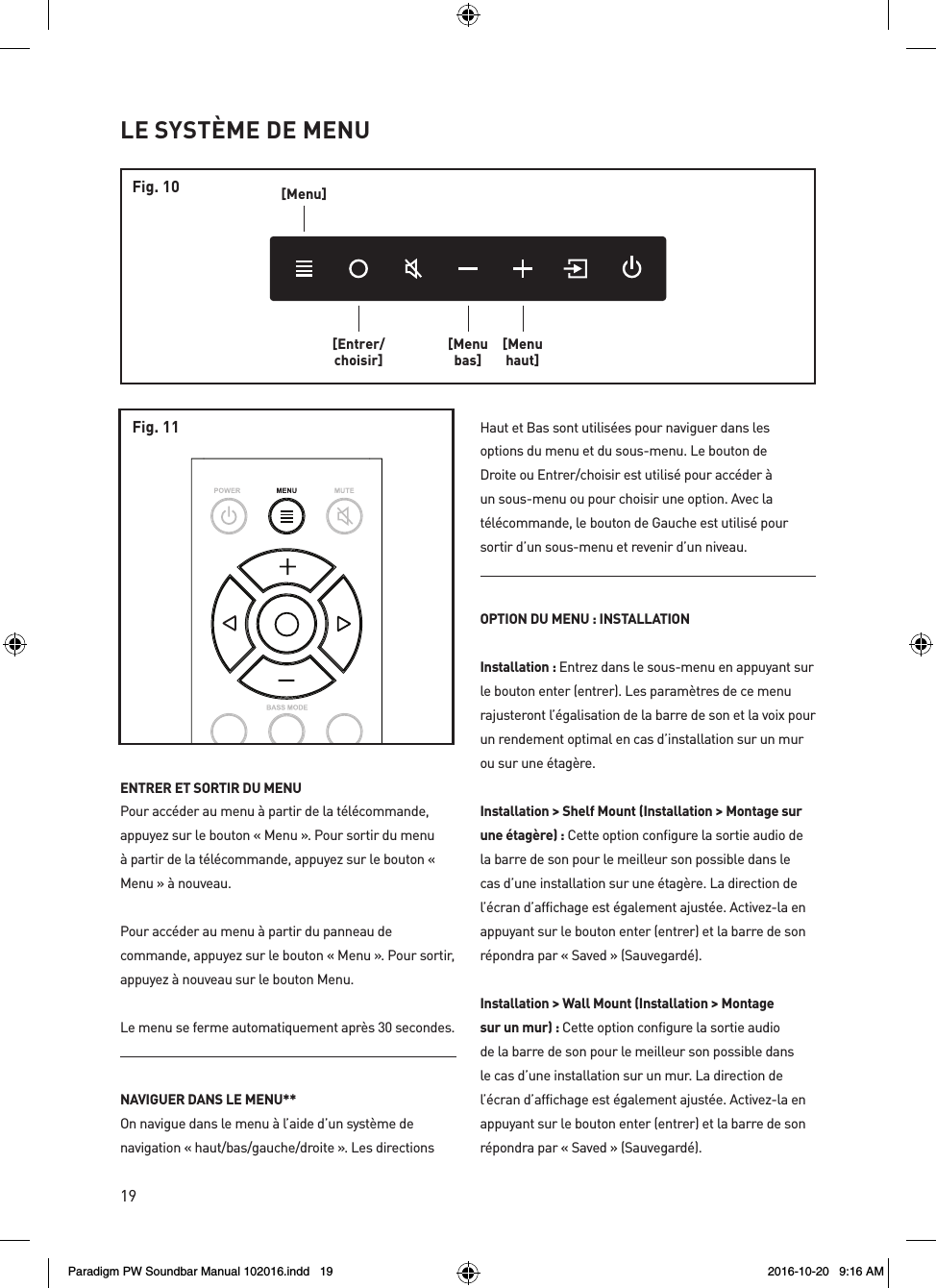 19ENTRER ET SORTIR DU MENUPour accéder au menu à partir de la télécommande, appuyez sur le bouton « Menu ». Pour sortir du menu à partir de la télécommande, appuyez sur le bouton « Menu » à nouveau.Pour accéder au menu à partir du panneau de commande, appuyez sur le bouton « Menu ». Pour sortir, appuyez à nouveau sur le bouton Menu.Le menu se ferme automatiquement après 30 secondes.NAVIGUER DANS LE MENU** On navigue dans le menu à l’aide d’un système de navigation « haut/bas/gauche/droite ». Les directions Haut et Bas sont utilisées pour naviguer dans les options du menu et du sous-menu. Le bouton de Droite ou Entrer/choisir est utilisé pour accéder à un sous-menu ou pour choisir une option. Avec la télécommande, le bouton de Gauche est utilisé pour sortir d’un sous-menu et revenir d’un niveau. OPTION DU MENU : INSTALLATIONInstallation : Entrez dans le sous-menu en appuyant sur le bouton enter (entrer). Les paramètres de ce menu rajusteront l’égalisation de la barre de son et la voix pour un rendement optimal en cas d’installation sur un mur ou sur une étagère.Installation &gt; Shelf Mount (Installation &gt; Montage sur une étagère) : Cette option configure la sortie audio de la barre de son pour le meilleur son possible dans le cas d’une installation sur une étagère. La direction de l’écran d’affichage est également ajustée. Activez-la en appuyant sur le bouton enter (entrer) et la barre de son répondra par « Saved » (Sauvegardé).Installation &gt; Wall Mount (Installation &gt; Montage sur un mur) : Cette option configure la sortie audio de la barre de son pour le meilleur son possible dans le cas d’une installation sur un mur. La direction de l’écran d’affichage est également ajustée. Activez-la en appuyant sur le bouton enter (entrer) et la barre de son répondra par « Saved » (Sauvegardé).LE SYSTÈME DE MENU[Menu][Entrer/choisir][Menubas][Menuhaut]Fig. 10Fig. 11Paradigm PW Soundbar Manual 102016.indd   19 2016-10-20   9:16 AM