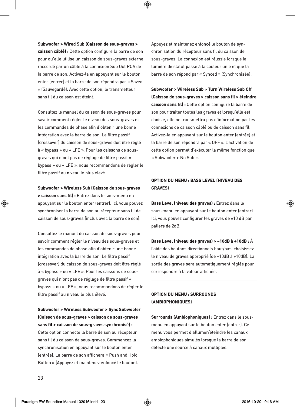 23Subwoofer &gt; Wired Sub (Caisson de sous-graves &gt; caisson câblé) : Cette option configure la barre de son pour qu’elle utilise un caisson de sous-graves externe raccordé par un câble à la connexion Sub Out RCA de la barre de son. Activez-la en appuyant sur le bouton enter (entrer) et la barre de son répondra par « Saved » (Sauvegardé). Avec cette option, le transmetteur sans fil du caisson est éteint. Consultez le manuel du caisson de sous-graves pour savoir comment régler le niveau des sous-graves et les commandes de phase afin d’obtenir une bonne intégration avec la barre de son. Le filtre passif (crossover) du caisson de sous-graves doit être réglé à « bypass » ou « LFE ». Pour les caissons de sous-graves qui n’ont pas de réglage de filtre passif « bypass » ou « LFE », nous recommandons de régler le filtre passif au niveau le plus élevé.Subwoofer &gt; Wireless Sub (Caisson de sous-graves &gt; caisson sans fil) : Entrez dans le sous-menu en appuyant sur le bouton enter (entrer). Ici, vous pouvez synchroniser la barre de son au récepteur sans fil de caisson de sous-graves (inclus avec la barre de son).Consultez le manuel du caisson de sous-graves pour savoir comment régler le niveau des sous-graves et les commandes de phase afin d’obtenir une bonne intégration avec la barre de son. Le filtre passif (crossover) du caisson de sous-graves doit être réglé à « bypass » ou « LFE ». Pour les caissons de sous-graves qui n’ont pas de réglage de filtre passif « bypass » ou « LFE », nous recommandons de régler le filtre passif au niveau le plus élevé.Subwoofer &gt; Wireless Subwoofer &gt; Sync Subwoofer (Caisson de sous-graves &gt; caisson de sous-graves sans fil &gt; caisson de sous-graves synchronisé) : Cette option connecte la barre de son au récepteur sans fil du caisson de sous-graves. Commencez la synchronisation en appuyant sur le bouton enter (entrée). La barre de son affichera « Push and Hold Button » (Appuyez et maintenez enfoncé le bouton).Appuyez et maintenez enfoncé le bouton de syn-chronisation du récepteur sans fil du caisson de sous-graves. La connexion est réussie lorsque la lumière de statut passe à la couleur unie et que la barre de son répond par « Synced » (Synchronisée).  Subwoofer &gt; Wireless Sub &gt; Turn Wireless Sub Off (Caisson de sous-graves &gt; caisson sans fil &gt; éteindre caisson sans fil) : Cette option configure la barre de son pour traiter toutes les graves et lorsqu’elle est choisie, elle ne transmettra pas d’information par les connexions de caisson câblé ou de caisson sans fil. Activez-la en appuyant sur le bouton enter (entrée) et la barre de son répondra par « OFF ». L’activation de cette option permet d’exécuter la même fonction que « Subwoofer &gt; No Sub ».OPTION DU MENU : BASS LEVEL (NIVEAU DES GRAVES)Bass Level (niveau des graves) : Entrez dans le sous-menu en appuyant sur le bouton enter (entrer). Ici, vous pouvez configurer les graves de ±10 dB par paliers de 2dB.Bass Level (niveau des graves) &gt; –10dB à +10dB : À l’aide des boutons directionnels haut/bas, choisissez le niveau de graves approprié (de –10dB à +10dB). La sortie des graves sera automatiquement réglée pour correspondre à la valeur affichée.OPTION DU MENU : SURROUNDS (AMBIOPHONIQUES)Surrounds (Ambiophoniques) : Entrez dans le sous-menu en appuyant sur le bouton enter (entrer). Ce menu vous permet d’allumer/éteindre les canaux ambiophoniques simulés lorsque la barre de son détecte une source à canaux multiples.Paradigm PW Soundbar Manual 102016.indd   23 2016-10-20   9:16 AM