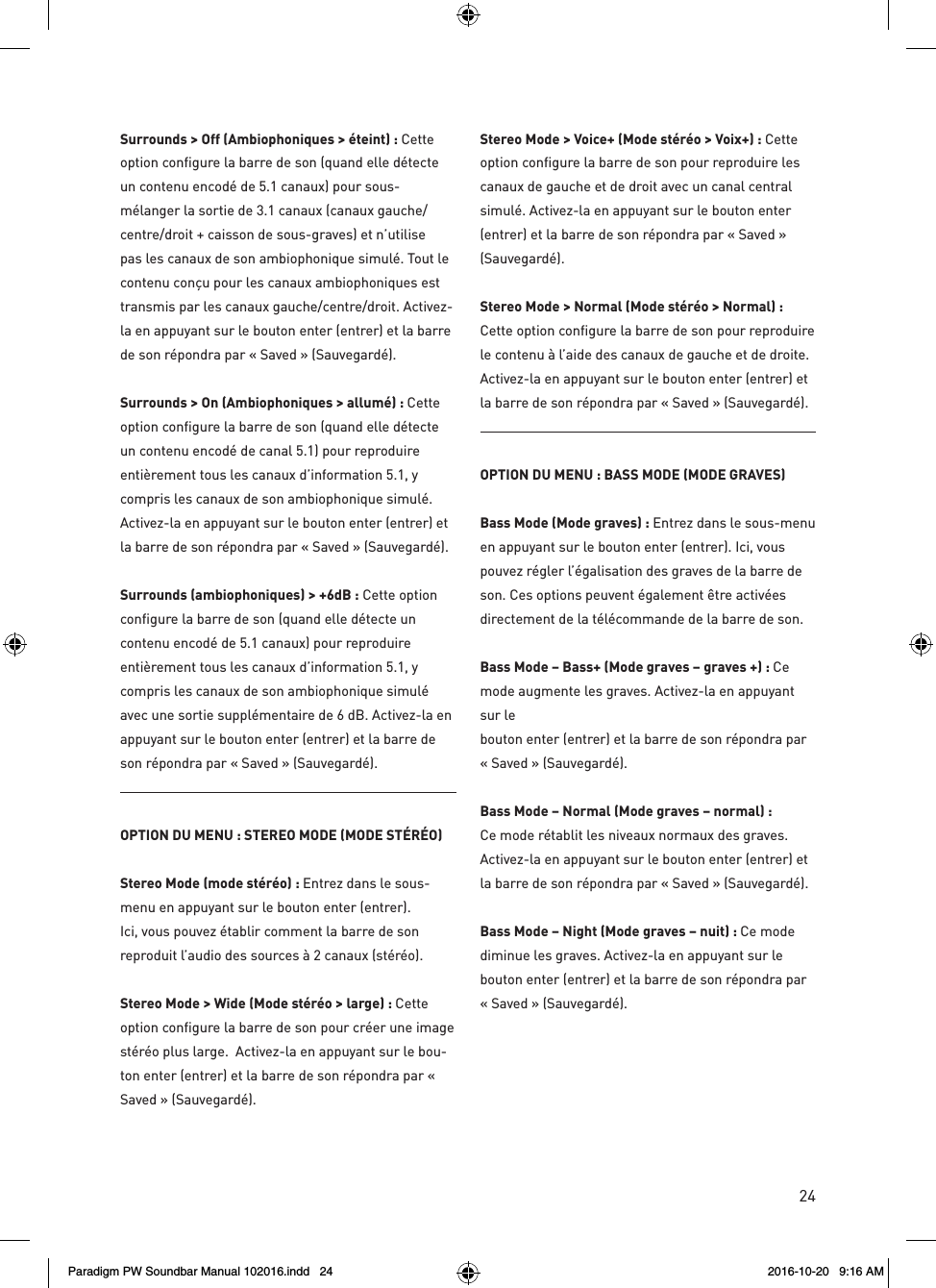 24Surrounds &gt; Off (Ambiophoniques &gt; éteint) : Cette option configure la barre de son (quand elle détecte un contenu encodé de 5.1 canaux) pour sous-mélanger la sortie de 3.1 canaux (canaux gauche/ centre/droit + caisson de sous-graves) et n’utilise pas les canaux de son ambiophonique simulé. Tout le contenu conçu pour les canaux ambiophoniques est transmis par les canaux gauche/centre/droit. Activez-la en appuyant sur le bouton enter (entrer) et la barre de son répondra par « Saved » (Sauvegardé).Surrounds &gt; On (Ambiophoniques &gt; allumé): Cette option configure la barre de son (quand elle détecte un contenu encodé de canal 5.1) pour reproduire entièrement tous les canaux d’information 5.1, y compris les canaux de son ambiophonique simulé. Activez-la en appuyant sur le bouton enter (entrer) et la barre de son répondra par « Saved » (Sauvegardé).Surrounds (ambiophoniques) &gt; +6dB : Cette option configure la barre de son (quand elle détecte un contenu encodé de 5.1 canaux) pour reproduire entièrement tous les canaux d’information 5.1, y compris les canaux de son ambiophonique simulé avec une sortie supplémentaire de 6 dB. Activez-la en appuyant sur le bouton enter (entrer) et la barre de son répondra par « Saved » (Sauvegardé).OPTION DU MENU : STEREO MODE (MODE STÉRÉO)Stereo Mode (mode stéréo) : Entrez dans le sous-menu en appuyant sur le bouton enter (entrer). Ici, vous pouvez établir comment la barre de son reproduit l’audio des sources à 2 canaux (stéréo). Stereo Mode &gt; Wide (Mode stéréo &gt; large) : Cette option configure la barre de son pour créer une image stéréo plus large.  Activez-la en appuyant sur le bou-ton enter (entrer) et la barre de son répondra par « Saved » (Sauvegardé).Stereo Mode &gt; Voice+ (Mode stéréo &gt; Voix+) : Cette option configure la barre de son pour reproduire les canaux de gauche et de droit avec un canal central simulé. Activez-la en appuyant sur le bouton enter (entrer) et la barre de son répondra par « Saved » (Sauvegardé).Stereo Mode &gt; Normal (Mode stéréo &gt; Normal) : Cette option configure la barre de son pour reproduire le contenu à l’aide des canaux de gauche et de droite. Activez-la en appuyant sur le bouton enter (entrer) et la barre de son répondra par « Saved » (Sauvegardé).OPTION DU MENU : BASS MODE (MODE GRAVES)Bass Mode (Mode graves) : Entrez dans le sous-menu en appuyant sur le bouton enter (entrer). Ici, vous pouvez régler l’égalisation des graves de la barre de son. Ces options peuvent également être activées directement de la télécommande de la barre de son.Bass Mode – Bass+ (Mode graves – graves +) : Ce mode augmente les graves. Activez-la en appuyant sur le  bouton enter (entrer) et la barre de son répondra par  « Saved » (Sauvegardé).Bass Mode – Normal (Mode graves – normal) : Ce mode rétablit les niveaux normaux des graves. Activez-la en appuyant sur le bouton enter (entrer) et la barre de son répondra par « Saved » (Sauvegardé).Bass Mode – Night (Mode graves – nuit) : Ce mode diminue les graves. Activez-la en appuyant sur le bouton enter (entrer) et la barre de son répondra par « Saved » (Sauvegardé).Paradigm PW Soundbar Manual 102016.indd   24 2016-10-20   9:16 AM