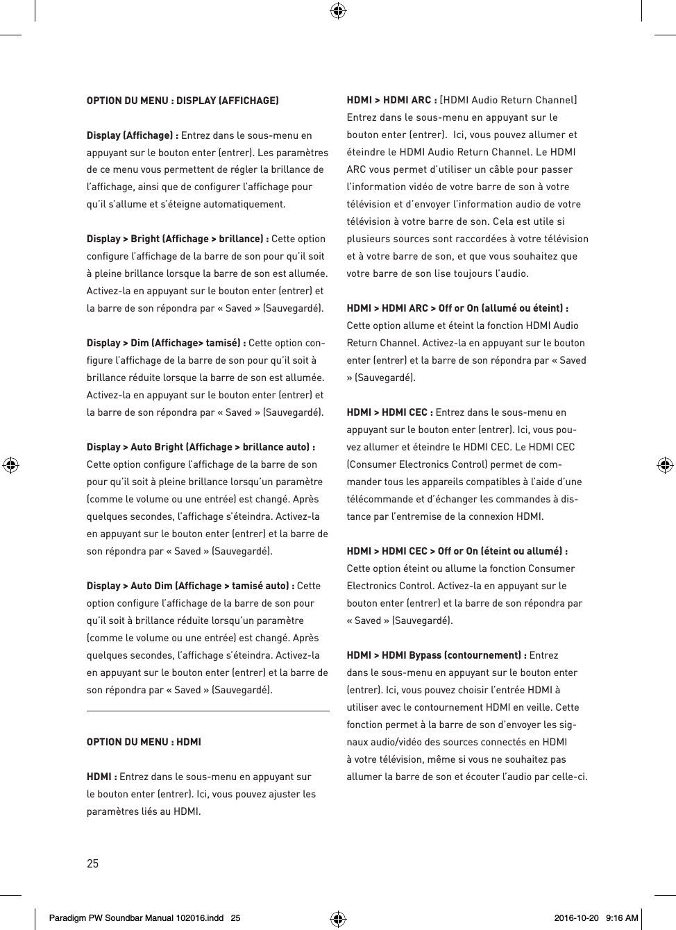 25OPTION DU MENU : DISPLAY (AFFICHAGE)Display (Affichage) : Entrez dans le sous-menu en appuyant sur le bouton enter (entrer). Les paramètres de ce menu vous permettent de régler la brillance de l’affichage, ainsi que de configurer l’affichage pour qu’il s’allume et s’éteigne automatiquement.Display &gt; Bright (Affichage &gt; brillance) : Cette option configure l’affichage de la barre de son pour qu’il soit à pleine brillance lorsque la barre de son est allumée. Activez-la en appuyant sur le bouton enter (entrer) et la barre de son répondra par « Saved » (Sauvegardé).Display &gt; Dim (Affichage&gt; tamisé) : Cette option con-figure l’affichage de la barre de son pour qu’il soit à brillance réduite lorsque la barre de son est allumée. Activez-la en appuyant sur le bouton enter (entrer) et la barre de son répondra par « Saved » (Sauvegardé).Display &gt; Auto Bright (Affichage &gt; brillance auto) : Cette option configure l’affichage de la barre de son pour qu’il soit à pleine brillance lorsqu’un paramètre (comme le volume ou une entrée) est changé. Après quelques secondes, l’affichage s’éteindra. Activez-la en appuyant sur le bouton enter (entrer) et la barre de son répondra par « Saved » (Sauvegardé).Display &gt; Auto Dim (Affichage &gt; tamisé auto) : Cette option configure l’affichage de la barre de son pour qu’il soit à brillance réduite lorsqu’un paramètre (comme le volume ou une entrée) est changé. Après quelques secondes, l’affichage s’éteindra. Activez-la en appuyant sur le bouton enter (entrer) et la barre de son répondra par « Saved » (Sauvegardé).OPTION DU MENU : HDMIHDMI : Entrez dans le sous-menu en appuyant sur le bouton enter (entrer). Ici, vous pouvez ajuster les paramètres liés au HDMI.HDMI &gt; HDMI ARC : [HDMI Audio Return Channel] Entrez dans le sous-menu en appuyant sur le bouton enter (entrer).  Ici, vous pouvez allumer et éteindre le HDMI Audio Return Channel. Le HDMI ARC vous permet d’utiliser un câble pour passer l’information vidéo de votre barre de son à votre télévision et d’envoyer l’information audio de votre télévision à votre barre de son. Cela est utile si plusieurs sources sont raccordées à votre télévision et à votre barre de son, et que vous souhaitez que votre barre de son lise toujours l’audio.HDMI &gt; HDMI ARC &gt; Off or On (allumé ou éteint) : Cette option allume et éteint la fonction HDMI Audio Return Channel. Activez-la en appuyant sur le bouton enter (entrer) et la barre de son répondra par « Saved » (Sauvegardé).HDMI &gt; HDMI CEC : Entrez dans le sous-menu en appuyant sur le bouton enter (entrer). Ici, vous pou-vez allumer et éteindre le HDMI CEC. Le HDMI CEC (Consumer Electronics Control) permet de com-mander tous les appareils compatibles à l’aide d’une télécommande et d’échanger les commandes à dis-tance par l’entremise de la connexion HDMI.HDMI &gt; HDMI CEC &gt; Off or On (éteint ou allumé) : Cette option éteint ou allume la fonction Consumer Electronics Control. Activez-la en appuyant sur le bouton enter (entrer) et la barre de son répondra par « Saved » (Sauvegardé).HDMI &gt; HDMI Bypass (contournement) : Entrez dans le sous-menu en appuyant sur le bouton enter (entrer). Ici, vous pouvez choisir l’entrée HDMI à utiliser avec le contournement HDMI en veille. Cette fonction permet à la barre de son d’envoyer les sig-naux audio/vidéo des sources connectés en HDMI à votre télévision, même si vous ne souhaitez pas allumer la barre de son et écouter l’audio par celle-ci.Paradigm PW Soundbar Manual 102016.indd   25 2016-10-20   9:16 AM