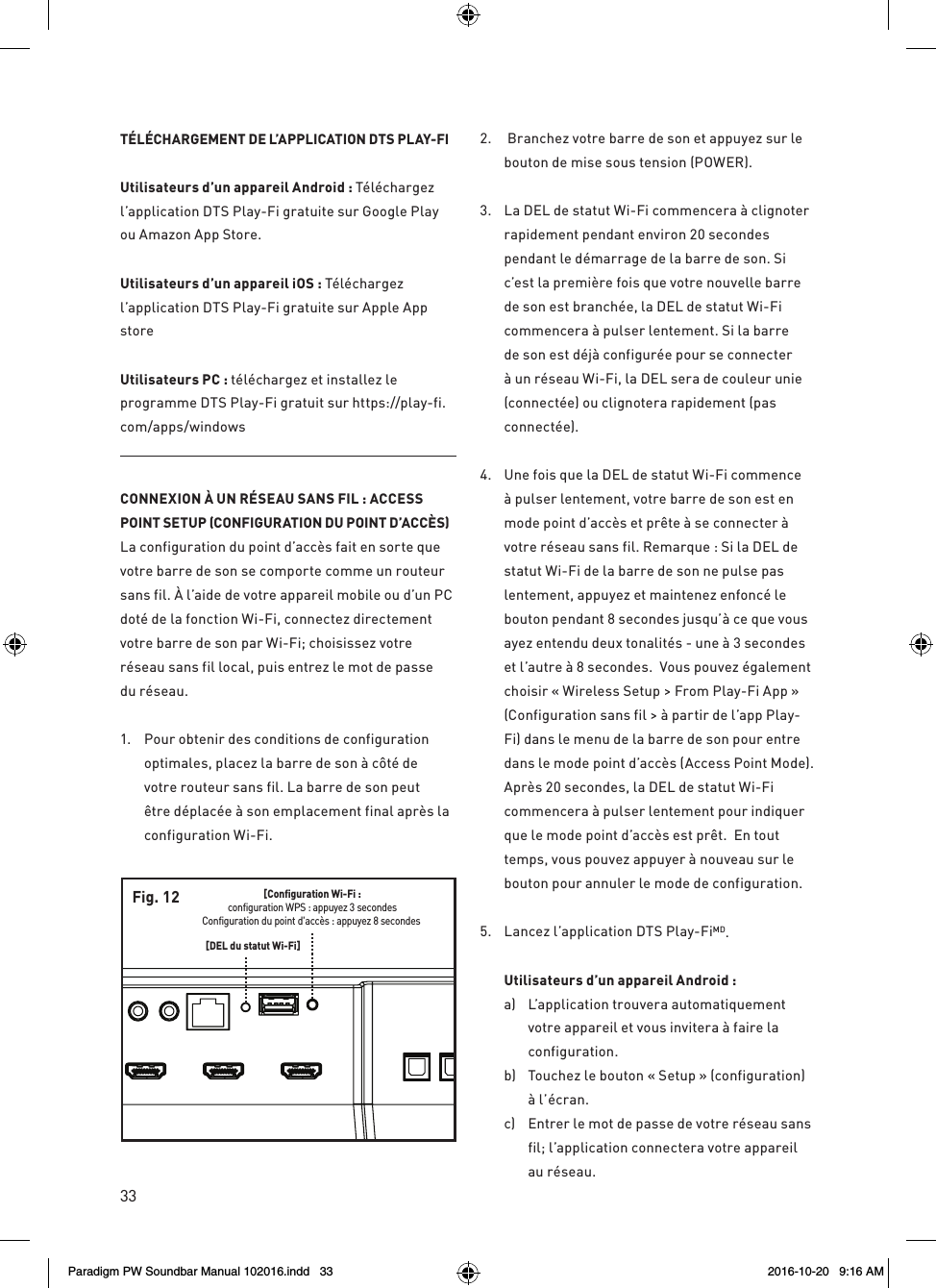 33TÉLÉCHARGEMENT DE L’APPLICATION DTS PLAY-FIUtilisateurs d’un appareil Android : Téléchargez l’application DTS Play-Fi gratuite sur Google Play ou Amazon App Store. Utilisateurs d’un appareil iOS : Téléchargez l’application DTS Play-Fi gratuite sur Apple App store Utilisateurs PC : téléchargez et installez le programme DTS Play-Fi gratuit sur https://play-fi.com/apps/windowsCONNEXION À UN RÉSEAU SANS FIL : ACCESS POINT SETUP (CONFIGURATION DU POINT D’ACCÈS)La configuration du point d’accès fait en sorte que votre barre de son se comporte comme un routeur sans fil. À l’aide de votre appareil mobile ou d’un PC doté de la fonction Wi-Fi, connectez directement votre barre de son par Wi-Fi; choisissez votre réseau sans fil local, puis entrez le mot de passe du réseau.1.  Pour obtenir des conditions de configuration optimales, placez la barre de son à côté de votre routeur sans fil. La barre de son peut être déplacée à son emplacement final après la configuration Wi-Fi.2.   Branchez votre barre de son et appuyez sur le bouton de mise sous tension (POWER).3.  La DEL de statut Wi-Fi commencera à clignoter rapidement pendant environ 20 secondes pendant le démarrage de la barre de son. Si c’est la première fois que votre nouvelle barre de son est branchée, la DEL de statut Wi-Fi commencera à pulser lentement. Si la barre de son est déjà configurée pour se connecter à un réseau Wi-Fi, la DEL sera de couleur unie (connectée) ou clignotera rapidement (pas connectée).4.  Une fois que la DEL de statut Wi-Fi commence à pulser lentement, votre barre de son est en mode point d’accès et prête à se connecter à votre réseau sans fil. Remarque : Si la DEL de statut Wi-Fi de la barre de son ne pulse pas lentement, appuyez et maintenez enfoncé le bouton pendant 8 secondes jusqu’à ce que vous ayez entendu deux tonalités - une à 3 secondes et l’autre à 8 secondes.  Vous pouvez également choisir « Wireless Setup &gt; From Play-Fi App » (Configuration sans fil &gt; à partir de l’app Play-Fi) dans le menu de la barre de son pour entre dans le mode point d’accès (Access Point Mode). Après 20 secondes, la DEL de statut Wi-Fi commencera à pulser lentement pour indiquer que le mode point d’accès est prêt.  En tout temps, vous pouvez appuyer à nouveau sur le bouton pour annuler le mode de configuration.5.  Lancez l’application DTS Play-FiMD. Utilisateurs d’un appareil Android : a)  L’application trouvera automatiquement votre appareil et vous invitera à faire la configuration.b)  Touchez le bouton « Setup » (configuration) à l’écran.c)  Entrer le mot de passe de votre réseau sans fil; l’application connectera votre appareil au réseau. [Configuration Wi-Fi :configuration WPS : appuyez 3 secondesConfiguration du point d&apos;accès : appuyez 8 secondes [DEL du statut Wi-Fi]Fig. 12Paradigm PW Soundbar Manual 102016.indd   33 2016-10-20   9:16 AM