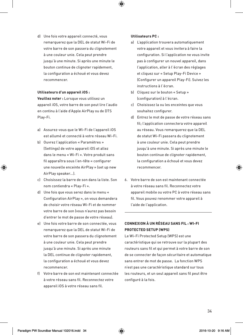 34d)  Une fois votre appareil connecté, vous remarquerez que la DEL de statut Wi-Fi de votre barre de son passera du clignotement à une couleur unie. Cela peut prendre jusqu’à une minute. Si après une minute le bouton continue de clignoter rapidement, la configuration a échoué et vous devez recommencer.Utilisateurs d’un appareil iOS :   Veuillez noter : Lorsque vous utilisez un appareil iOS, votre barre de son peut lire l’audio en continu à l’aide d’Apple AirPlay ou de DTS Play-Fi. a)  Assurez-vous que le Wi-Fi de l’appareil iOS est allumé et connecté à votre réseau Wi-Fi. b)  Ouvrez l’application « Paramètres » (Settings) de votre appareil iOS et allez dans le menu « Wi-Fi ». Votre produit sans fil apparaîtra sous l’en-tête « configurer une nouvelle enceinte AirPlay » (set up new AirPlay speaker...). c)  Choisissez la barre de son dans la liste. Son nom contiendra « Play-Fi ». d)  Une fois que vous serez dans le menu « Configuration AirPlay », on vous demandera de choisir votre réseau Wi-Fi et de nommer votre barre de son (vous n’aurez pas besoin d’entrer le mot de passe de votre réseau). e)  Une fois votre barre de son connectée, vous remarquerez que la DEL de statut Wi-Fi de votre barre de son passera du clignotement à une couleur unie. Cela peut prendre jusqu’à une minute. Si après une minute la DEL continue de clignoter rapidement, la configuration a échoué et vous devez recommencer.f)  Votre barre de son est maintenant connectée à votre réseau sans fil. Reconnectez votre appareil iOS à votre réseau sans fil. Utilisateurs PC :  a)   L’application trouvera automatiquement votre appareil et vous invitera à faire la configuration. Si l’application ne vous invite pas à configurer un nouvel appareil, dans l’application, aller à l’écran des réglages et cliquez sur « Setup Play-Fi Device » (Configurer un appareil Play-Fi). Suivez les instructions à l’écran. b)  Cliquez sur le bouton « Setup » (configuration) à l’écran.c)   Choisissez la ou les enceintes que vous souhaitez configurer. d)   Entrez le mot de passe de votre réseau sans fil; l’application connectera votre appareil au réseau. Vous remarquerez que la DEL de statut Wi-Fi passera du clignotement à une couleur unie. Cela peut prendre jusqu’à une minute. Si après une minute le bouton continue de clignoter rapidement, la configuration a échoué et vous devez recommencer.6.   Votre barre de son est maintenant connectée à votre réseau sans fil. Reconnectez votre appareil mobile ou votre PC à votre réseau sans fil. Vous pouvez renommer votre appareil à l’aide de l’application.CONNEXION À UN RÉSEAU SANS FIL : WI-FI PROTECTED SETUP (WPS)Le Wi-Fi Protected Setup (WPS) est une caractéristique qui se retrouve sur la plupart des routeurs sans fil et qui permet à votre barre de son de se connecter de façon sécuritaire et automatique sans entrer de mot de passe.  La fonction WPS n’est pas une caractéristique standard sur tous les routeurs, et un seul appareil sans fil peut être configuré à la fois.Paradigm PW Soundbar Manual 102016.indd   34 2016-10-20   9:16 AM