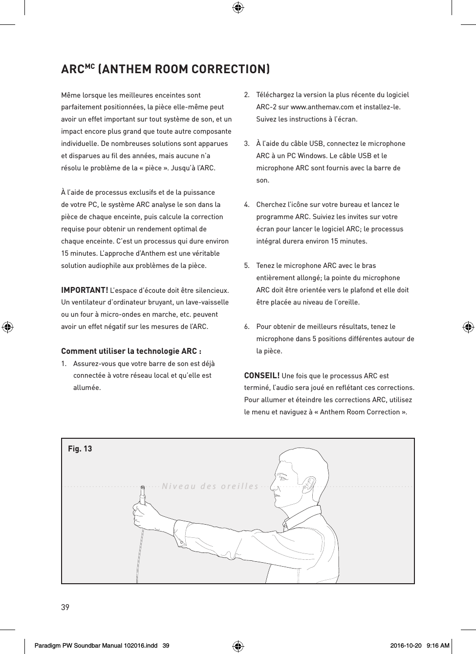 39ARCMC (ANTHEM ROOM CORRECTION)Même lorsque les meilleures enceintes sont parfaitement positionnées, la pièce elle-même peut avoir un effet important sur tout système de son, et un impact encore plus grand que toute autre composante individuelle. De nombreuses solutions sont apparues et disparues au fil des années, mais aucune n’a résolu le problème de la « pièce ». Jusqu’à l’ARC.À l’aide de processus exclusifs et de la puissance de votre PC, le système ARC analyse le son dans la pièce de chaque enceinte, puis calcule la correction requise pour obtenir un rendement optimal de chaque enceinte. C’est un processus qui dure environ 15 minutes. L’approche d’Anthem est une véritable solution audiophile aux problèmes de la pièce.IMPORTANT! L’espace d’écoute doit être silencieux. Un ventilateur d’ordinateur bruyant, un lave-vaisselle ou un four à micro-ondes en marche, etc. peuvent avoir un effet négatif sur les mesures de l’ARC.Comment utiliser la technologie ARC : 1.  Assurez-vous que votre barre de son est déjà connectée à votre réseau local et qu’elle est allumée.2.  Téléchargez la version la plus récente du logiciel ARC-2 sur www.anthemav.com et installez-le. Suivez les instructions à l’écran.3.  À l’aide du câble USB, connectez le microphone ARC à un PC Windows. Le câble USB et le microphone ARC sont fournis avec la barre de son.4.  Cherchez l’icône sur votre bureau et lancez le programme ARC. Suiviez les invites sur votre écran pour lancer le logiciel ARC; le processus intégral durera environ 15 minutes.5.  Tenez le microphone ARC avec le bras entièrement allongé; la pointe du microphone ARC doit être orientée vers le plafond et elle doit être placée au niveau de l’oreille.6.  Pour obtenir de meilleurs résultats, tenez le microphone dans 5 positions différentes autour de la pièce.CONSEIL! Une fois que le processus ARC est terminé, l’audio sera joué en reflétant ces corrections. Pour allumer et éteindre les corrections ARC, utilisez le menu et naviguez à « Anthem Room Correction ». Niveau des oreillesFig. 13Paradigm PW Soundbar Manual 102016.indd   39 2016-10-20   9:16 AM