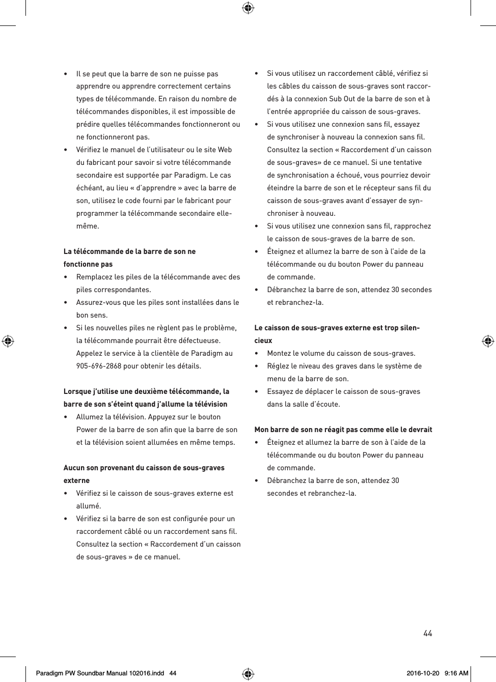 44•  Il se peut que la barre de son ne puisse pas apprendre ou apprendre correctement certains types de télécommande. En raison du nombre de télécommandes disponibles, il est impossible de prédire quelles télécommandes fonctionneront ou ne fonctionneront pas.•  Vérifiez le manuel de l’utilisateur ou le site Web du fabricant pour savoir si votre télécommande secondaire est supportée par Paradigm. Le cas échéant, au lieu « d’apprendre » avec la barre de son, utilisez le code fourni par le fabricant pour programmer la télécommande secondaire elle-même.La télécommande de la barre de son ne  fonctionne pas•  Remplacez les piles de la télécommande avec des piles correspondantes.•  Assurez-vous que les piles sont installées dans le bon sens.•  Si les nouvelles piles ne règlent pas le problème, la télécommande pourrait être défectueuse. Appelez le service à la clientèle de Paradigm au 905-696-2868 pour obtenir les détails.Lorsque j’utilise une deuxième télécommande, la barre de son s’éteint quand j’allume la télévision•  Allumez la télévision. Appuyez sur le bouton Power de la barre de son afin que la barre de son et la télévision soient allumées en même temps.Aucun son provenant du caisson de sous-graves externe•  Vérifiez si le caisson de sous-graves externe est allumé.•  Vérifiez si la barre de son est configurée pour un raccordement câblé ou un raccordement sans fil. Consultez la section « Raccordement d’un caisson de sous-graves » de ce manuel.•  Si vous utilisez un raccordement câblé, vérifiez si les câbles du caisson de sous-graves sont raccor-dés à la connexion Sub Out de la barre de son et à l’entrée appropriée du caisson de sous-graves.•  Si vous utilisez une connexion sans fil, essayez de synchroniser à nouveau la connexion sans fil. Consultez la section « Raccordement d’un caisson de sous-graves» de ce manuel. Si une tentative de synchronisation a échoué, vous pourriez devoir éteindre la barre de son et le récepteur sans fil du caisson de sous-graves avant d’essayer de syn-chroniser à nouveau.•  Si vous utilisez une connexion sans fil, rapprochez le caisson de sous-graves de la barre de son.•  Éteignez et allumez la barre de son à l’aide de la télécommande ou du bouton Power du panneau de commande.•  Débranchez la barre de son, attendez 30 secondes et rebranchez-la. Le caisson de sous-graves externe est trop silen-cieux•  Montez le volume du caisson de sous-graves.•  Réglez le niveau des graves dans le système de menu de la barre de son.•  Essayez de déplacer le caisson de sous-graves dans la salle d’écoute.Mon barre de son ne réagit pas comme elle le devrait•  Éteignez et allumez la barre de son à l’aide de la télécommande ou du bouton Power du panneau de commande.•  Débranchez la barre de son, attendez 30  secondes et rebranchez-la.Paradigm PW Soundbar Manual 102016.indd   44 2016-10-20   9:16 AM