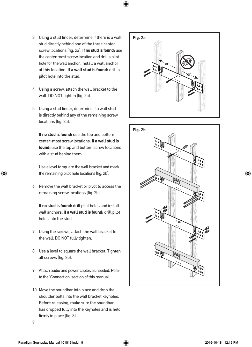 93.  Using a stud finder, determine if there is a wall stud directly behind one of the three center screw locations (fig. 2a). If no stud is found: use the center most screw location and drill a pilot hole for the wall anchor. Install a wall anchor at this location. If a wall stud is found: drill a pilot hole into the stud.4.  Using a screw, attach the wall bracket to the wall. DO NOT tighten (fig. 2b).5.  Using a stud finder, determine if a wall stud is directly behind any of the remaining screw locations (fig. 2a).  If no stud is found: use the top and bottom center-most screw locations. If a wall stud is found: use the top and bottom screw locations with a stud behind them.  Use a level to square the wall bracket and mark the remaining pilot hole locations (fig. 2b).6.  Remove the wall bracket or pivot to access the remaining screw locations (fig. 2b). If no stud is found: drill pilot holes and install wall anchors. If a wall stud is found: drill pilot holes into the stud.7.  Using the screws, attach the wall bracket to the wall. DO NOT fully tighten.8.  Use a level to square the wall bracket. Tighten all screws (fig. 2b).9.  Attach audio and power cables as needed. Refer to the &lsquo;Connection&rsquo; section of this manual.10. Move the soundbar into place and drop the shoulder bolts into the wall bracket keyholes. Before releasing, make sure the soundbar has dropped fully into the keyholes and is held firmly in place (fig. 3).Fig. 2bororFig. 2aParadigm Soundplay Manual 101816.indd   9 2016-10-18   12:19 PM