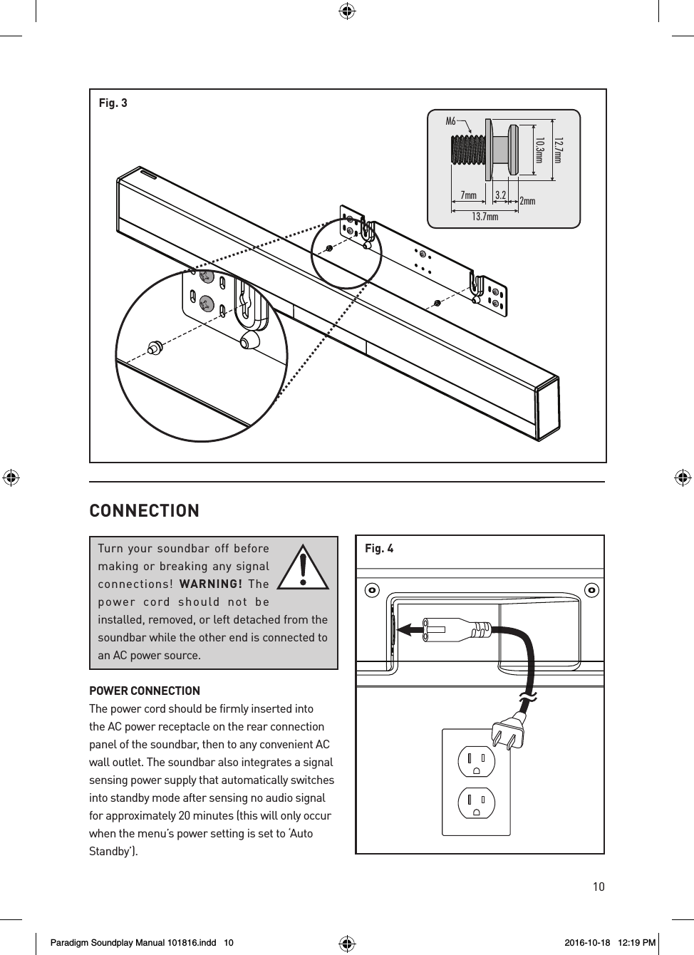 10Fig. 37mm13.7mmM6mm7.21mm3.013.2 2mmCONNECTIONTurn your soundbar off before making or breaking any signal connections!  WARNING!  The power cord should not be installed, removed, or left detached from the soundbar while the other end is connected to an AC power source.POWER CONNECTIONThe power cord should be firmly inserted into the AC power receptacle on the rear connection panel of the soundbar, then to any convenient AC wall outlet. The soundbar also integrates a signal sensing power supply that automatically switches into standby mode after sensing no audio signal for approximately 20 minutes (this will only occur when the menu&rsquo;s power setting is set to &lsquo;Auto Standby&rsquo;).Fig. 4Paradigm Soundplay Manual 101816.indd   10 2016-10-18   12:19 PM