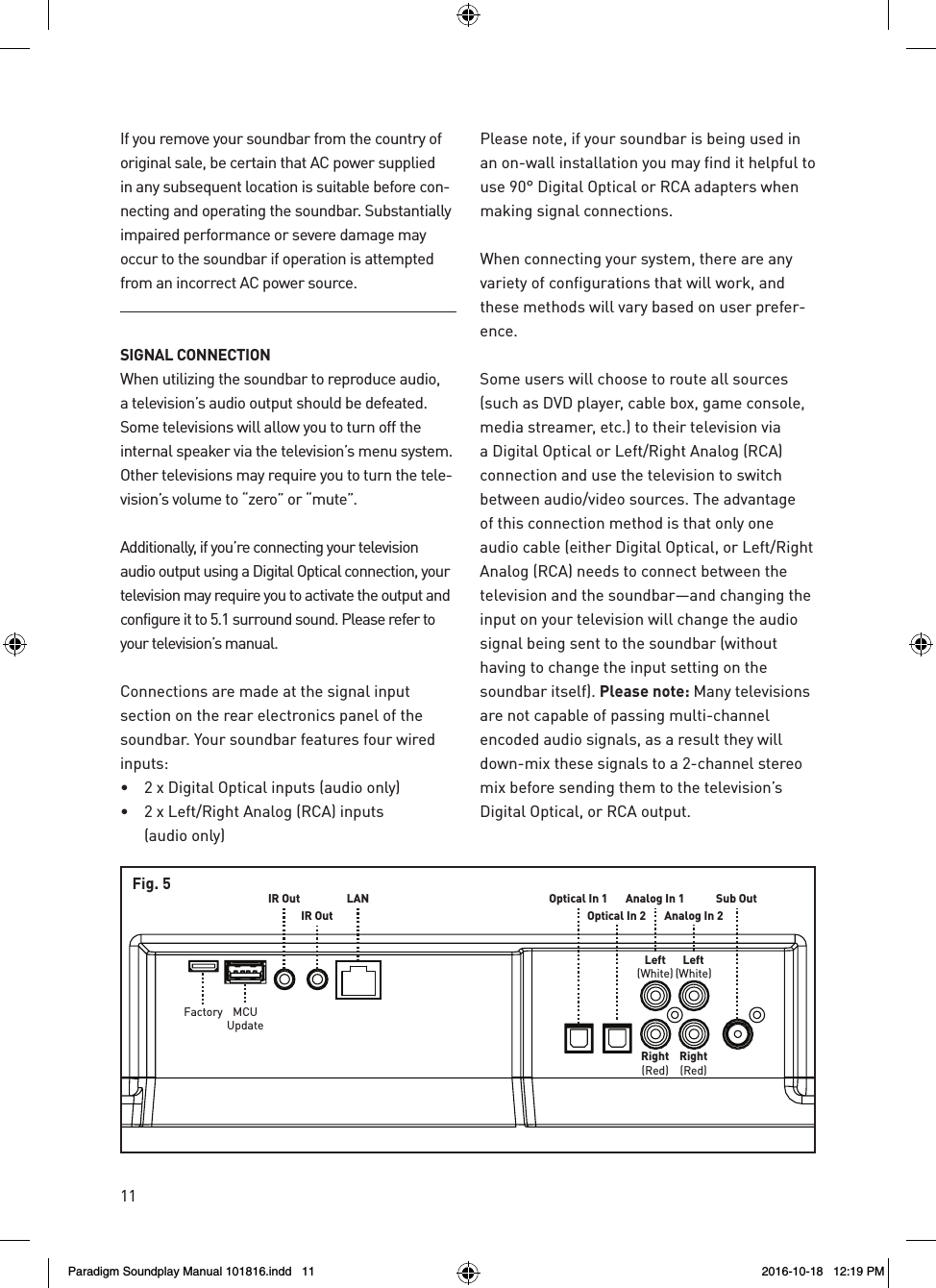 11Sub OutAnalog In 1Analog In 2Left(White)Left(White)Right(Red)Right(Red)Optical In 1Optical In 2IR OutIR OutMCUUpdateFactoryLANFig. 5If you remove your soundbar from the country of original sale, be certain that AC power supplied in any subsequent location is suitable before con-necting and operating the soundbar. Substantially impaired performance or severe damage may occur to the soundbar if operation is attempted from an incorrect AC power source.SIGNAL CONNECTIONWhen utilizing the soundbar to reproduce audio, a television&rsquo;s audio output should be defeated. Some televisions will allow you to turn off the internal speaker via the television&rsquo;s menu system. Other televisions may require you to turn the tele-vision&rsquo;s volume to &ldquo;zero&rdquo; or &ldquo;mute&rdquo;.Additionally, if you&rsquo;re connecting your television audio output using a Digital Optical connection, your television may require you to activate the output and configure it to 5.1 surround sound. Please refer to your television&rsquo;s manual.Connections are made at the signal input section on the rear electronics panel of the soundbar. Your soundbar features four wired inputs:&bull;   2 x Digital Optical inputs (audio only)&bull;   2 x Left/Right Analog (RCA) inputs  (audio only)Please note, if your soundbar is being used in an on-wall installation you may find it helpful to use 90&deg; Digital Optical or RCA adapters when making signal connections. When connecting your system, there are any variety of configurations that will work, and these methods will vary based on user prefer-ence. Some users will choose to route all sources (such as DVD player, cable box, game console, media streamer, etc.) to their television via a Digital Optical or Left/Right Analog (RCA) connection and use the television to switch between audio/video sources. The advantage of this connection method is that only one audio cable (either Digital Optical, or Left/Right Analog (RCA) needs to connect between the television and the soundbar&mdash;and changing the input on your television will change the audio signal being sent to the soundbar (without having to change the input setting on the soundbar itself). Please note: Many televisions are not capable of passing multi-channel encoded audio signals, as a result they will down-mix these signals to a 2-channel stereo mix before sending them to the television&rsquo;s Digital Optical, or RCA output.Paradigm Soundplay Manual 101816.indd   11 2016-10-18   12:19 PM