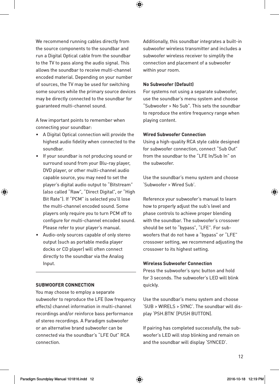 12We recommend running cables directly from the source components to the soundbar and run a Digital Optical cable from the soundbar to the TV to pass along the audio signal. This allows the soundbar to receive multi-channel encoded material. Depending on your number of sources, the TV may be used for switching some sources while the primary source devices may be directly connected to the soundbar for guaranteed multi-channel sound. A few important points to remember when  connecting your soundbar:&bull;  A Digital Optical connection will provide the highest audio fidelity when connected to the soundbar.&bull;   If your soundbar is not producing sound or surround sound from your Blu-ray player, DVD player, or other multi-channel audio capable source, you may need to set the player&rsquo;s digital audio output to &ldquo;Bitstream&rdquo; (also called &ldquo;Raw&rdquo;, &ldquo;Direct Digital&rdquo;, or &ldquo;High Bit Rate&rdquo;). If &ldquo;PCM&rdquo; is selected you&rsquo;ll lose the multi-channel encoded sound. Some players only require you to turn PCM off to configure for multi-channel encoded sound. Please refer to your player&rsquo;s manual.&bull;   Audio-only sources capable of only stereo output (such as portable media player docks or CD player) will often connect directly to the soundbar via the Analog Input.SUBWOOFER CONNECTIONYou may choose to employ a separate subwoofer to reproduce the LFE (low frequency effects) channel information in multi-channel recordings and/or reinforce bass performance of stereo recordings. A Paradigm subwoofer or an alternative brand subwoofer can be connected via the soundbar&rsquo;s &ldquo;LFE Out&rdquo; RCA connection. Additionally, this soundbar integrates a built-in subwoofer wireless transmitter and includes a subwoofer wireless receiver to simplify the  connection and placement of a subwoofer within your room.No Subwoofer (Default)For systems not using a separate subwoofer, use the soundbar&rsquo;s menu system and choose &ldquo;Subwoofer > No Sub&rdquo;. This sets the soundbar to reproduce the entire frequency range when playing content.Wired Subwoofer Connection Using a high-quality RCA style cable designed for subwoofer connection, connect &ldquo;Sub Out&rdquo; from the soundbar to the &ldquo;LFE In/Sub In&rdquo; on the subwoofer.Use the soundbar&rsquo;s menu system and choose &lsquo;Subwoofer > Wired Sub&rsquo;.Reference your subwoofer&rsquo;s manual to learn how to properly adjust the sub&rsquo;s level and phase controls to achieve proper blending with the soundbar. The subwoofer&rsquo;s crossover should be set to &ldquo;bypass&rdquo;, &ldquo;LFE&rdquo;. For sub-woofers that do not have a &ldquo;bypass&rdquo; or &ldquo;LFE&rdquo; crossover setting, we recommend adjusting the crossover to its highest setting.Wireless Subwoofer ConnectionPress the subwoofer&rsquo;s sync button and hold for 3 seconds. The subwoofer&rsquo;s LED will blink quickly. Use the soundbar&rsquo;s menu system and choose &lsquo;SUB > WIRELS > SYNC&rsquo;. The soundbar will dis-play &lsquo;PSH.BTN&rsquo; [PUSH BUTTON].If pairing has completed successfully, the sub-woofer&rsquo;s LED will stop blinking and remain on and the soundbar will display &lsquo;SYNCED&rsquo;. Paradigm Soundplay Manual 101816.indd   12 2016-10-18   12:19 PM