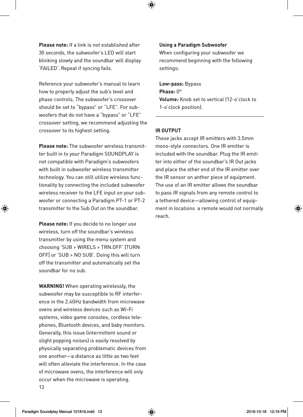 13Please note: If a link is not established after 30 seconds, the subwoofer&rsquo;s LED will start blinking slowly and the soundbar will display &lsquo;FAILED&rsquo;. Repeat if syncing fails.Reference your subwoofer&rsquo;s manual to learn how to properly adjust the sub&rsquo;s level and phase controls. The subwoofer&rsquo;s crossover should be set to &ldquo;bypass&rdquo; or &ldquo;LFE&rdquo;. For sub-woofers that do not have a &ldquo;bypass&rdquo; or &ldquo;LFE&rdquo; crossover setting, we recommend adjusting the crossover to its highest setting.Please note: The subwoofer wireless transmit-ter built in to your Paradigm SOUNDPLAY is not compatible with Paradigm&rsquo;s subwoofers with built in subwoofer wireless transmitter technology. You can still utilize wireless func-tionality by connecting the included subwoofer wireless receiver to the LFE input on your sub-woofer or connecting a Paradigm PT-1 or PT-2 transmitter to the Sub Out on the soundbar.Please note: If you decide to no longer use wireless, turn off the soundbar&rsquo;s wireless transmitter by using the menu system and choosing &lsquo;SUB > WIRELS > TRN.OFF&rsquo; [TURN OFF] or &lsquo;SUB > NO SUB&rsquo;. Doing this will turn off the transmitter and automatically set the soundbar for no sub.WARNING! When operating wirelessly, the subwoofer may be susceptible to RF interfer-ence in the 2.4GHz bandwidth from microwave ovens and wireless devices such as Wi-Fi systems, video game consoles, cordless tele-phones, Bluetooth devices, and baby monitors. Generally, this issue (intermittent sound or slight popping noises) is easily resolved by physically separating problematic devices from one another&mdash;a distance as little as two feet will often alleviate the interference. In the case of microwave ovens, the interference will only occur when the microwave is operating.Using a Paradigm SubwooferWhen configuring your subwoofer we recommend beginning with the following settings:Low-pass: BypassPhase: 0&deg;Volume: Knob set to vertical (12-o&rsquo;clock to 1-o&rsquo;clock position).IR OUTPUTThese jacks accept IR emitters with 3.5mm mono-style connectors. One IR emitter is included with the soundbar. Plug the IR emit-ter into either of the soundbar&rsquo;s IR Out jacks and place the other end of the IR emitter over the IR sensor on anther piece of equipment. The use of an IR emitter allows the soundbar to pass IR signals from any remote control to a tethered device&mdash;allowing control of equip-ment in locations  a remote would not normally reach.Paradigm Soundplay Manual 101816.indd   13 2016-10-18   12:19 PM