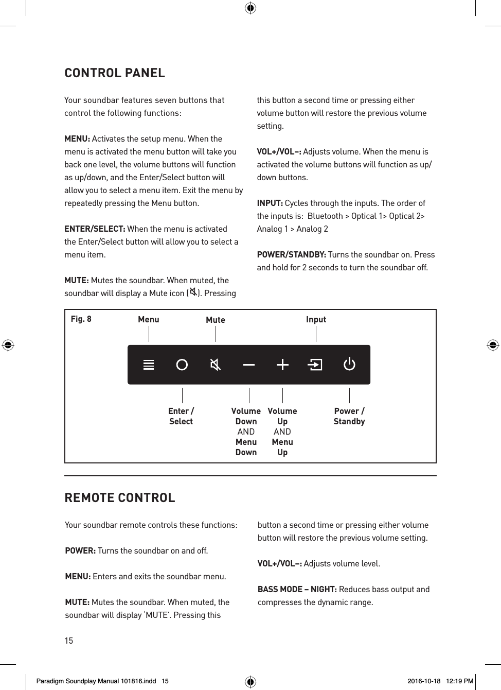 15CONTROL PANELYour soundbar features seven buttons that  control the following functions:MENU: Activates the setup menu. When the menu is activated the menu button will take you back one level, the volume buttons will function as up/down, and the Enter/Select button will allow you to select a menu item. Exit the menu by repeatedly pressing the Menu button. ENTER/SELECT: When the menu is activated the Enter/Select button will allow you to select a menu item. MUTE: Mutes the soundbar. When muted, the soundbar will display a Mute icon ( ). Pressing this button a second time or pressing either volume button will restore the previous volume setting. VOL+/VOL&ndash;: Adjusts volume. When the menu is activated the volume buttons will function as up/down buttons. INPUT: Cycles through the inputs. The order of the inputs is:  Bluetooth > Optical 1> Optical 2> Analog 1 > Analog 2POWER/STANDBY: Turns the soundbar on. Press and hold for 2 seconds to turn the soundbar off.MenuEnter /SelectMuteVolumeDownANDMenuDownVolumeUpANDMenuUpInputPower /StandbyFig. 8REMOTE CONTROLYour soundbar remote controls these functions:POWER: Turns the soundbar on and off. MENU: Enters and exits the soundbar menu.MUTE: Mutes the soundbar. When muted, the soundbar will display &lsquo;MUTE&rsquo;. Pressing this button a second time or pressing either volume button will restore the previous volume setting.VOL+/VOL&ndash;: Adjusts volume level.BASS MODE &ndash; NIGHT: Reduces bass output and compresses the dynamic range.Paradigm Soundplay Manual 101816.indd   15 2016-10-18   12:19 PM