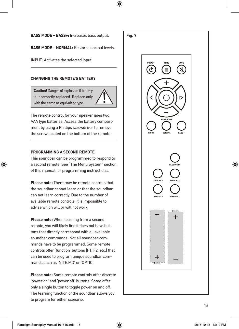16BASS MODE &ndash; BASS+: Increases bass output. BASS MODE &ndash; NORMAL: Restores normal levels.INPUT: Activates the selected input.CHANGING THE REMOTE&rsquo;S BATTERYThe remote control for your speaker uses two AAA type batteries. Access the battery compart-ment by using a Phillips screwdriver to remove the screw located on the bottom of the remote.PROGRAMMING A SECOND REMOTEThis soundbar can be programmed to respond to a second remote. See &ldquo;The Menu System&rdquo; section of this manual for programming instructions.Please note: There may be remote controls that the soundbar cannot learn or that the soundbar can not learn correctly. Due to the number of available remote controls, it is impossible to advise which will or will not work. Please note: When learning from a second remote, you will likely find it does not have but-tons that directly correspond with all available soundbar commands. Not all soundbar com-mands have to be programmed. Some remote controls offer &lsquo;function&rsquo; buttons (F1, F2, etc.) that can be used to program unique soundbar com-mands such as &lsquo;NITE.MD&rsquo; or &lsquo;OPTIC&rsquo;.Please note: Some remote controls offer discrete &lsquo;power on&rsquo; and &lsquo;power off&rsquo; buttons. Some offer only a single button to toggle power on and off. The learning function of the soundbar allows you to program for either scenario.Caution! Danger of explosion if battery is incorrectly replaced. Replace only with the same or equivalent type.POWER MENU MUTEFig. 9Paradigm Soundplay Manual 101816.indd   16 2016-10-18   12:19 PM