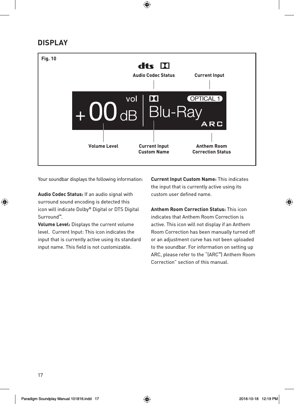 17DISPLAYAnthem RoomCorrection StatusCurrent InputCustom NameVolume LevelCurrent InputAudio Codec StatusOPTICAL 1Fig. 10Your soundbar displays the following information:  Audio Codec Status: If an audio signal with surround sound encoding is detected this icon will indicate Dolby&reg; Digital or DTS Digital Surround&trade;. Volume Level: Displays the current volume level.  Current Input: This icon indicates the input that is currently active using its standard input name. This field is not customizable.   Current Input Custom Name: This indicates the input that is currently active using its custom user defined name.  Anthem Room Correction Status: This icon indicates that Anthem Room Correction is active. This icon will not display if an Anthem Room Correction has been manually turned off or an adjustment curve has not been uploaded to the soundbar. For information on setting up ARC, please refer to the &ldquo;(ARC&trade;) Anthem Room Correction&rdquo; section of this manual.Paradigm Soundplay Manual 101816.indd   17 2016-10-18   12:19 PM